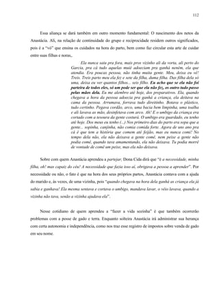 112

Essa aliança se dará também em outro momento fundamental: O nascimento dos netos da
Anastácia. Ali, na relação de continuidade do grupo e reciprocidade residem outros significados,
pois é a “vó” que ensina os cuidados na hora do parto, bem como faz circular esta arte de cuidar
entre suas filhas e noras,.
Ela nunca saiu pra fora, mais pros vizinho ali da vorta, ali perto do
Garcia, pra cá tudo aquelas muié adoeciam pra ganhá neném, ela que
atendia. Era poucas pessoa, não tinha muita gente. Meu, deixa eu vê!
Treis. Treis parto meu ela fez e sete da filha, duma filha. Das filha dela só
uma, deixa eu ver quantos filhos... seis filho. Eu acho que se ela não foi
parteira de todos eles, só um pode ser que ela não fez, os outro tudo passo
pelas mãos dela. Eu me alembro até hoje, dos preparativos. Ela, quando
chegava a hora da pessoa adoecia pra ganhá a criança, ela deitava na
cama da pessoa. Arrumava, forrava tudo direitinho. Botava o plástico,
tudo certinho. Pegava cordão, arco, uma bacia bem limpinha, uma toalha
e ali lavava as mão, desinfetava com arco. Ah! E o umbigo da criança era
cortado com a tesoura da gente costurá. O umbigo era guardado, eu tenho
até hoje. Dos meus eu tenho (...) Nos primeiro dias do parto era sopa que a
gente... sopinha, canjinha, não comia comida forte. Agora de uns ano pra
cá é que tem a história que comem até feijão, mas eu nunca comi! No
tempo dela não, ela não deixava a gente comê, nem peixe a gente não
podia comê, quando tava amamentando, ela não deixava. Tu podia morrê
de vontade de comê um peixe, mas ela não deixava.
Sobre com quem Anastácia aprendeu a partejar, Dona Cida dirá que “é a necessidade, minha
filha, oh! mas capaiz do céu! A necessidade que fazia isso aí, obrigava a pessoa a aprender”. Por
necessidade ou não, o fato é que na hora dos seus próprios partos, Anastácia contava com a ajuda
do marido e, às vezes, de uma vizinha, pois “quando chegava na hora dela ganhá as criança ela já
sabia e ganhava! Ela mesma sentava e cortava o umbigo, mandava lavar, o véio lavava, quando a
vizinha não tava, senão a vizinha ajudava ela”.

Nesse cotidiano de quem aprendeu a “fazer a vida sozinha” é que também ocorrerão
problemas com a posse de gado e terra. Enquanto solteira Anastácia irá administrar sua herança
com certa autonomia e independência, como nos traz esse registro de impostos sobre venda de gado
em seu nome.

 