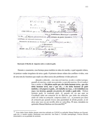 113

Ilustração 13 Recibo de impostos sobre a venda de gado.

Durante o casamento, essa herança passa também às mãos do marido, o qual segundo relatos,
irá praticar vendas irregulares de terra e gado. O primeiro desses relatos dos conflitos vividos, vem
de uma neta da Anastácia que expõe seu olhar acerca dos problemas vividos pela avó:
Quando o falecido... esse meu avô morreu, eu não o conheci porque,
quando ele morreu, a mãe tava grávida e o pai dela morreu. Eu só conheci
bem a minha vó. Ela falava muito que eles tinha bastante terra... que eles
tinha bastante terra, mas é que ele... e ela tinha bastante de gado
também, e ele pegava os gado... ele trabalha na roça... e ele trabalhava na
roça e no inverno, quando era preciso ele vendia o gado dela. Tinham
bastante gado. Ia vendendo gado. Aí, quando ela via que aqui na
Cavalhada tinha um armazém do tio Marcilio, que tinha um armazém,
então ele vinha no armazém, comprava fiado e aí... aí prometia pro dono
do armazém que quando tivesse uma quantidade de dívida grande, aí ele
dava uma vaca ou um novilho dela no valor.(Ilza, 50 anos, moradora no
quilombo Manuel Barbosa em Gravataí/RS)109

109

Esses dados foram obtidos durante entrevista realizada em 23/05/05 no quilombo Manuel Barbosa em Gravataí,
onde ela e o marido residem. Realizaram essa entrevista: Ana Paula C. Carvalho (antropóloga), Vinícius Oliveira
(historiador) e eu na qualidade de assistente.

 