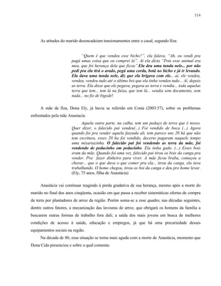 114

As atitudes do marido desencadeiam tensionamentos entre o casal, segundo Ilza:

“Quem é que vendeu esse bicho?”, ela falava, “Ah, eu vendi pra
pagá umas coisa que eu comprei lá”. Aí ela dizia “Pois esse animal era
meu, que foi herança dela que ficou”.Ela deu uma tunda nele... por não
pedi pra ela tirá o arado, pegá uma corda, botá no bicho e já ir levando.
Ela dava uma tunda nele, diz que ela brigava com ele... aí, ele vendeu,
vendeu, vendeu tudo até o último boi que ela tinha vendeu tudo... Aí, depois
as terra. Ela disse que ele pegava, pegava as terra e vendia... toda aquelas
terra que tem... tem lá na faixa, que tem lá... vendia sem documento, sem
nada... no fio de bigode!
A mãe de Ilza, Dona Ely, já havia se referido em Costa (2003:57), sobre os problemas
enfrentados pela mãe Anastacia:
Aquela outra parte, na calha, tem um pedaço de terra que é nosso.
Quer dizer, o falecido pai vendeu(...) Foi vendido de boca (...) Agora
quando foi pra vender aquela fazenda ali, tem parece uns 20 há que não
tem escritura, esses 20 ha foi vendido, decerto pagaram naquele tempo
uma mixariazinha. O falecido pai foi vendendo as terra da mãe, foi
vendendo de pedacinho em pedacinho. Ela tinha gado. (...) Esses bois
eram da mãe. Quando foi uma vez, falecido pai tirou os bois da canga pra
vender. Pra fazer dinheiro para viver. A mãe ficou braba, começou a
chorar... que o que dava o que comer pra ela... tirou da canga, ela tava
trabalhando. O home chegou, tirou os boi da canga e deu pro home levar.
(Ely, 75 anos, filha de Anastácia)
Anastácia vai continuar reagindo à perda gradativa de sua herança, mesmo após a morte do
marido no final dos anos cinqüenta, ocasião em que passa a receber sistemáticas ofertas de compra
da terra por plantadores de arroz da região. Porém soma-se a esse quadro, nas décadas seguintes,
dentre outros fatores, a mecanização das lavouras de arroz, que obrigará os homens da família a
buscarem outras formas de trabalho fora dali; a saída dos mais jovens em busca de melhores
condições de acesso à saúde, educação e empregos, já que há uma precariedade desses
equipamentos sociais na região.
Na década de 80, essa situação se torna mais aguda com a morte de Anastácia, momento que
Dona Cida presenciou e sobre o qual comenta:

 