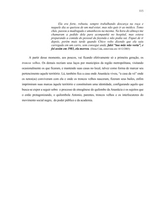 115

Ela era forte, robusta, sempre trabalhando descarça na roça e
naquele dia se queixou de um mal-estar, mas não quis ir ao médico. Tomo
chás, passou a madrugada e amanheceu na mesma. Na hora do almoço me
chamaram a pedido dela para acompanhá no hospital, mas estava
preparando a comida do pessoal da fazenda e não podia sai. Fiquei de ir
depois, porém mais tarde quando Chico volto dizendo que ela saiu
carregada em um carro, sem consegui andá, falei “tua mãe não vorta”, e
foi assim em 1983, ela morreu. (Dona Cida, entrevista em 14/12/2003)
A partir desse momento, aos poucos, vai ficando efetivamente só a primeira geração, os
troncos velhos. Os demais recriam seus laços por municípios da região metropolitana, visitando
ocasionalmente os que ficaram, e mantendo suas casas no local, talvez como forma de marcar seu
pertencimento aquele território. Lá, também fica a casa onde Anastácia viveu, “a casa da vó” onde
os netos(as) conviveram com ela e onde os troncos velhos nasceram, fizeram seus bailes, enfim
imprimiram suas marcas àquele território e constituíram uma identidade, configurando aquilo que
busca-se expor a seguir sobre o processo de etnogênese do quilombo da Anastácia e os sujeitos que
o estão protagonizando, o quilombola Antonio, parentes, troncos velhos e os interlocutores do
movimento social negro, do poder público e da academia.

 