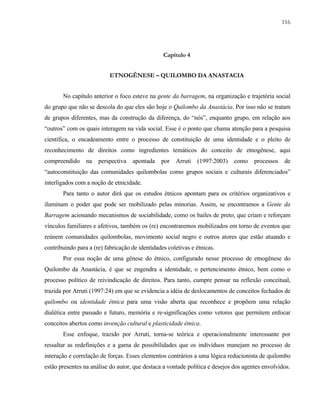 116

Capítulo 4
ETNOGÊNESE – QUILOMBO DA ANASTACIA
No capítulo anterior o foco esteve na gente da barragem, na organização e trajetória social
do grupo que não se descola do que eles são hoje o Quilombo da Anastácia. Por isso não se tratam
de grupos diferentes, mas da construção da diferença, do “nós”, enquanto grupo, em relação aos
“outros” com os quais interagem na vida social. Esse é o ponto que chama atenção para a pesquisa
científica, o encadeamento entre o processo de constituição de uma identidade e o pleito de
reconhecimento de direitos como ingredientes temáticos do conceito de etnogênese, aqui
compreendido

na

perspectiva

apontada

por

Arruti

(1997:2003)

como

processos

de

“autoconstituição das comunidades quilombolas como grupos sociais e culturais diferenciados”
interligados com a noção de etnicidade.
Para tanto o autor dirá que os estudos étnicos apontam para os critérios organizativos e
iluminam o poder que pode ser mobilizado pelas minorias. Assim, se encontramos a Gente da
Barragem acionando mecanismos de sociabilidade, como os bailes de preto, que criam e reforçam
vínculos familiares e afetivos, também os (re) encontraremos mobilizados em torno de eventos que
reúnem comunidades quilombolas, movimento social negro e outros atores que estão atuando e
contribuindo para a (re) fabricação de identidades coletivas e étnicas.
Por essa noção de uma gênese do étnico, configurado nesse processo de etnogênese do
Quilombo da Anastácia, é que se engendra a identidade, o pertencimento étnico, bem como o
processo político de reivindicação de direitos. Para tanto, cumpre pensar na reflexão conceitual,
trazida por Arruti (1997:24) em que se evidencia a idéia de deslocamentos de conceitos fechados de
quilombo ou identidade étnica para uma visão aberta que reconhece e propõem uma relação
dialética entre passado e futuro, memória e re-significações como vetores que permitem enfocar
conceitos abertos como invenção cultural e plasticidade étnica.
Esse enfoque, trazido por Arruti, torna-se teórica e operacionalmente interessante por
ressaltar as redefinições e a gama de possibilidades que os indivíduos manejam no processo de
interação e correlação de forças. Esses elementos contrários a uma lógica reducionista de quilombo
estão presentes na análise do autor, que destaca a vontade política e desejos dos agentes envolvidos.

 
