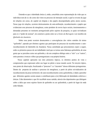117

Entende-se que a identidade étnica é, então, concebida como representação da visão que os
indivíduos tem de si e de como são vistos no processo de interação social, o qual se reveste do jogo
de relações em curso, do capital em disputa e dos papéis desempenhados pelos atores sociais.
Nesse jogo de relações, ocorrem deslocamentos de auto-atribuição, reconhecimento e papéis que
evidenciam esse processo de etnogênese, como produtor de novos laços sociais, tensionamentos e
demandas presentes no momento protagonizado pelos sujeitos da pesquisa, os quais reivindicam
para si o “poder de nomear”, de construir a ponte entre ser a Gente da Barragem e ser membro do
Quilombo da Anastácia.
Sobre essa ponte ocorrem desencontros e convergências dos vários sentidos do termo
“quilombo”, operado por distintos agentes que participam do processo de reconhecimento e autoreconhecimento do Quilombo da Anastácia. Nessa caminhada que procuraremos expor a seguir,
estão os primeiros passos de um trabalhador rural que se tornou uma liderança quilombola, de uma
gente que se percebeu como um quilombo, e de um complexo diálogo entre o “nós” e os “outros”,
entre parentes e troncos velhos que protagonizam a sua própria história.
Nesse capítulo apresento nos dois primeiros tópicos, os distintos pontos de vista e
compreensões que expressam sobre seu lugar no pleito e nesse mundo social. No terceiro tópico,
meu ponto de observação, focalizando o “processo” e o “encontro” desses diferentes protagonistas.
Dentro da proposta de analisar o processo de etnogênese, a partir do pleito reivindicatório de
reconhecimento da posse territorial e do auto-reconhecimento como quilombolas, é dado a perceber
que diferentes agentes sociais atuam e contribuem para a (re) fabricação de identidades coletivas e
étnicas. Cabe demonstrar o que foi recolhido nesse sentido, através dos depoimentos que dialogam
sobre a idéia que esses sujeitos fazem de quilombo ou ser quilombola, a partir do lugar de onde
estão falando.

 