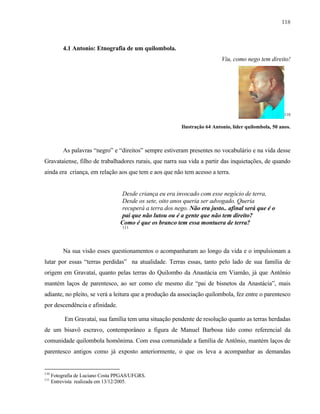 118

4.1 Antonio: Etnografia de um quilombola.
Viu, como nego tem direito!

110

Ilustração 64 Antonio, líder quilombola, 50 anos.

As palavras “negro” e “direitos” sempre estiveram presentes no vocabulário e na vida desse
Gravataiense, filho de trabalhadores rurais, que narra sua vida a partir das inquietações, de quando
ainda era criança, em relação aos que tem e aos que não tem acesso a terra.

Desde criança eu era invocado com esse negócio de terra,
Desde os sete, oito anos queria ser advogado. Queria
recuperá a terra dos nego. Não era justo.. afinal será que é o
pai que não lutou ou é a gente que não tem direito?
Como é que os branco tem essa montuera de terra?
111

Na sua visão esses questionamentos o acompanharam ao longo da vida e o impulsionam a
lutar por essas “terras perdidas” na atualidade. Terras essas, tanto pelo lado de sua família de
origem em Gravataí, quanto pelas terras do Quilombo da Anastácia em Viamão, já que Antônio
mantém laços de parentesco, ao ser como ele mesmo diz “pai de bisnetos da Anastácia”, mais
adiante, no pleito, se verá a leitura que a produção da associação quilombola, fez entre o parentesco
por descendência e afinidade.
Em Gravataí, sua família tem uma situação pendente de resolução quanto as terras herdadas
de um bisavô escravo, contemporâneo a figura de Manuel Barbosa tido como referencial da
comunidade quilombola homônima. Com essa comunidade a família de Antônio, mantém laços de
parentesco antigos como já exposto anteriormente, o que os leva a acompanhar as demandas

110
111

Fotografia de Luciano Costa PPGAS/UFGRS.
Entrevista realizada em 13/12/2005.

 