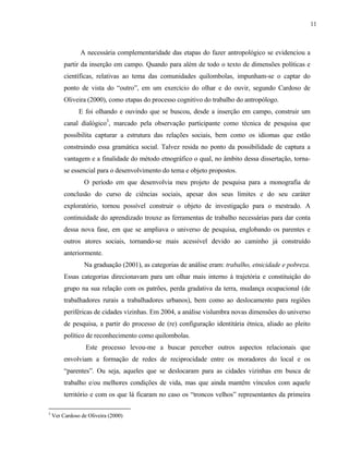 11

A necessária complementaridade das etapas do fazer antropológico se evidenciou a
partir da inserção em campo. Quando para além de todo o texto de dimensões políticas e
científicas, relativas ao tema das comunidades quilombolas, impunham-se o captar do
ponto de vista do “outro”, em um exercício do olhar e do ouvir, segundo Cardoso de
Oliveira (2000), como etapas do processo cognitivo do trabalho do antropólogo.
E foi olhando e ouvindo que se buscou, desde a inserção em campo, construir um
canal dialógico3, marcado pela observação participante como técnica de pesquisa que
possibilita capturar a estrutura das relações sociais, bem como os idiomas que estão
construindo essa gramática social. Talvez resida no ponto da possibilidade de captura a
vantagem e a finalidade do método etnográfico o qual, no âmbito dessa dissertação, tornase essencial para o desenvolvimento do tema e objeto propostos.
O período em que desenvolvia meu projeto de pesquisa para a monografia de
conclusão do curso de ciências sociais, apesar dos seus limites e do seu caráter
exploratório, tornou possível construir o objeto de investigação para o mestrado. A
continuidade do aprendizado trouxe as ferramentas de trabalho necessárias para dar conta
dessa nova fase, em que se ampliava o universo de pesquisa, englobando os parentes e
outros atores sociais, tornando-se mais acessível devido ao caminho já construído
anteriormente.
Na graduação (2001), as categorias de análise eram: trabalho, etnicidade e pobreza.
Essas categorias direcionavam para um olhar mais interno à trajetória e constituição do
grupo na sua relação com os patrões, perda gradativa da terra, mudança ocupacional (de
trabalhadores rurais a trabalhadores urbanos), bem como ao deslocamento para regiões
periféricas de cidades vizinhas. Em 2004, a análise vislumbra novas dimensões do universo
de pesquisa, a partir do processo de (re) configuração identitária étnica, aliado ao pleito
político de reconhecimento como quilombolas.
Este processo levou-me a buscar perceber outros aspectos relacionais que
envolviam a formação de redes de reciprocidade entre os moradores do local e os
“parentes”. Ou seja, aqueles que se deslocaram para as cidades vizinhas em busca de
trabalho e/ou melhores condições de vida, mas que ainda mantêm vínculos com aquele
território e com os que lá ficaram no caso os “troncos velhos” representantes da primeira
3

Ver Cardoso de Oliveira (2000)

 