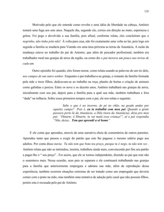120

Motivado pelo que ele entende como revolta e uma idéia de liberdade na cabeça, Antônio
tentará uma fuga aos sete anos. Naquele dia, segundo ele, correu em direção ao mato, esperneou e
gritou. Foi pego e devolvido a sua família, pois afinal, conforme relata, eles concluíram que o
negrinho, não tinha jeito não! À volta para casa, não foi exatamente uma volta ao lar, pois logo em
seguida a família se mudaria para Viamão em uma área próxima as terras da Anastácia. A razão da
mudança estava no trabalho do pai de Antonio, que além de pescador profissional, também era
trabalhador rural nas granjas de arroz da região, ou como diz o pai morava um pouco nas terras de
cada um.
Outro episódio foi quando, eles foram morar, como relata usando as palavras de um tio dele,
nos campos de um outro senhor. Enquanto o pai trabalhava na granja, o restante da família formada
pela mãe e treze filhos, dedicavam-se ao trabalho na roça, plantio de hortas e criação de animais
como galinhas e porcos. Entre os nove e os dezoito anos, Antônio trabalhará nas granjas de arroz,
inicialmente com seu pai, depois para a família para a qual sua mãe, também trabalhara e fora
“dada” na infância. Sobre esses primeiros tempos com o pai, ele nos relata o seguinte:
Sabe o que é no inverno, de pé no chão, na geada andar por
aqueles campo? Pois é, eu ia trabalhá com meu pai. Quando a gente
passava perto lá da Anastácia, a Dila (nora da Anastácia), dizia pro meu
pai: “Dinarte, ô Dinarte, tu vai matá essa criança!”, aí o pai respondia
“Não, deixa... Tem que aprendê a sê home”

E ele conta que aprendeu, através de uma narrativa cheia de comentários de outros parentes.
Aprendeu tanto que passou a exigir do patrão que este lhe pagasse o mesmo salário pago aos
adultos. Por conta disso ouviu: Tu não tem que bota teu preço, purque tu é nego, tu não tem vez .
Antônio relata que não se intimidou, insistiu, trabalhou ainda mais, convencendo por fim seu patrão
a pagar-lhe o “ seu preço” . Foi assim, que ele se tornou independente, dizendo ao pai que este não
o sustentava mais. Nessa ocasião, seus pais se separam e ele continuará trabalhando nas granjas
para a família que anteriormente empregara e adotara sua mãe, além da reprodução dessa
experiência, também ocorrem situações extremas de ser tratado como um empregado que deveria
comer com o prato na mão, mas também uma tentativa de adoção pelo casal que não possuía filhos,
porém esta é recusada pelo pai de Antônio.

 