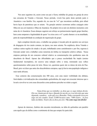 121

Nos anos seguintes irá, assim como seu pai o fizera, trabalhar de granja em granja de arroz
nas cercanias de Viamão e Gravataí. Nesse período, viverá boa parte deste período junto à
Anastácia e sua família. Era, segundo ele, na casa da “vó” que encontrara acolhida, pois afinal
havia laços de parentesco que os uniam. Na geração anterior ocorreram uniões conjugais entre
filhos do seu avô materno e filhas da Anastácia. Ele próprio irá se unir em distintos momentos com
netas da vó Anastácia. Essas alianças sugerem um reforço ao pertencimento àquele grupo familiar,
bem como amparam a legitimidade de quem “se criou com a vó” e pode chamar a si na atualidade,
parte da responsabilidade na condução da organização do grupo.
Após completar dezoito anos, o trabalho nas granjas é trocado pelo de operário nos serviços
de dragagens de rios muito comuns, na época, nos anos setenta. Na seqüência, deixa Viamão e
conhece outras regiões do estado e do país, trabalhando como caminhoneiro e por fim, regressa à
Gravataí aonde vem a trabalhar como motorista de ônibus no transporte coletivo urbano. Nessa
empresa participa de um concurso cultural relativo as comemorações dos quinhentos anos da
descoberta do Brasil. Apesar das dificuldades que a pouca escolaridade lhe impõe (ensino
fundamental incompleto), ele escreve uma redação sobre o tema, retomando seus velhos
questionamentos sobre posse de terra. Dessa vez, questiona quem são os donos da terra do PauBrasil, pois vai dizer que antes dos descobridores europeus, aqui já havia uma população indígena e
mais tarde africana.
Esse contexto das comemorações dos 500 anos, com uma maior visibilidade dos debates,
festividades e reivindicações das comunidades quilombolas, diz surgir um crescente interesse que o
levará a envolver-se com essas discussões como podemos perceber no relato a seguir.

Numa firma que eu trabalhei, eu dizia que os nego tinham direito.
Eles me chamavam de louco. Quando foi um dia eu vi na televisão que uma
deputada, senadora... acho que era a Benedita. Tinha conseguido terra pra
nego em três estados. Eram 23.000 hectares num, 7.000 noutro... lá pros
lados da Bahia. Noutro dia eu disse pra eles: Viu como nego tem direito!

Apesar do interesse, Antônio não encontra inicialmente, na idéia de quilombos um paralelo
com aquilo que ele define como o sentimento de luta que sempre fez parte dele.

 