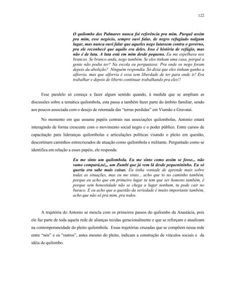 122

O quilombo dos Palmares nunca foi referência pra mim. Purquê assim
pra mim, esse negócio, sempre ouvi falar, de negro refugiado nalgum
lugar, mas nunca ouvi falar que aqueles nego lutassem contra o governo,
pra ele reconhecê que aquilo era deles. Isso é história de refúgio, mas
não é de luta. A luta está em mim desde pequeno. Eu me espelhava nos
brancos. Se branco anda, nego também. Se eles tinham uma casa, porquê a
gente não podia ter? Na escola eu perguntava: Pra onde os nego foram
depois da abolição? Ninguém respondia. Só dizia que eles tinham ganho a
alforria, mas que alforria é essa sem liberdade de ter para onde ir! Era
trabalhar e depois de liberto continuar trabalhando pra eles!!
Esse paralelo só começa a fazer algum sentido quando, à medida que se ampliam as
discussões sobre a temática quilombola, esta passa a também fazer parte do âmbito familiar, sendo
aos poucos associada com o desejo de retomada das “terras perdidas” em Viamão e Gravataí.
No momento em que assume papéis centrais nas associações quilombolas, Antonio estará
interagindo de forma crescente com o movimento social negro e o poder público. Entre cursos de
capacitação para lideranças quilombolas e articulações políticas visando o pleito em questão,
descortinam caminhos entrecruzados de atuação como quilombola e militante. Perguntado como se
identifica em relação a esses papéis, ele responde.
Eu me sinto um quilombola. Eu me sinto como assim se fosse... não
vamo compará,né,,, um Zumbi que já vem lá desde pequenininho. Eu só
queria era sabe mais coisas. Eu tinha vontade de aprende mais sobre
todas as situações, mas eu me sinto... acho que to no caminho também,
porque eu acho que em primeiro lugar tu tem que ser honesto também, é
porque sem honestidade não se chega a lugar nenhum, tu pode cair no
buraco. E eu acho que a questão da seriedade é muito importante também,
acho que não só pra mim, pra todos.

A trajetória do Antonio se mescla com os primeiros passos do quilombo da Anastácia, pois
ele faz parte de toda aquela rede de alianças tecidas geracionalmente e que se reforçam e atualizam
na contemporaneidade do pleito quilombola. Essas trajetórias cruzadas que se compõem nessa rede
entre “nós” e os “outros”, antes mesmo do pleito, indicam a construção de vínculos sociais e da
idéia de quilombo.

 