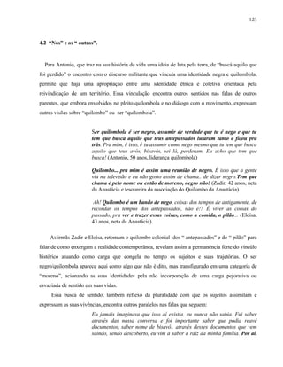 123

4.2 “Nós” e os “ outros”.

Para Antonio, que traz na sua história de vida uma idéia de luta pela terra, de “buscá aquilo que
foi perdido” o encontro com o discurso militante que vincula uma identidade negra e quilombola,
permite que haja uma apropriação entre uma identidade étnica e coletiva orientada pela
reivindicação de um território. Essa vinculação encontra outros sentidos nas falas de outros
parentes, que embora envolvidos no pleito quilombola e no diálogo com o movimento, expressam
outras visões sobre “quilombo” ou ser “quilombola”.

Ser quilombola é ser negro, assumir de verdade que tu é nego e que tu
tem que busca aquilo que teus antepassados lutaram tanto e ficou pra
trás. Pra mim, é isso, é tu assumir como nego mesmo que tu tem que busca
aquilo que teus avós, bisavós, sei lá, perderam. Eu acho que tem que
busca! (Antonio, 50 anos, liderança quilombola)
Quilombo... pra mim é assim uma reunião de negro. É isso que a gente
via na televisão e eu não gosto assim de chama.. de dizer negro.Tem que
chama é pelo nome ou então de moreno, negro não! (Zadir, 42 anos, neta
da Anastácia e tesoureira da associação do Quilombo da Anastácia).
Ah! Quilombo é um bando de nego, coisas dos tempos de antigamente, de
recordar os tempos dos antepassados, não é!? É viver as coisas do
passado, pra ver e trazer essas coisas, como a comida, o pilão... (Eloísa,
43 anos, neta da Anastácia).
As irmãs Zadir e Eloísa, retomam o quilombo colonial dos “ antepassados” e do “ pilão” para
falar de como enxergam a realidade contemporânea, revelam assim a permanência forte do vincúlo
histórico atuando como carga que congela no tempo os sujeitos e suas trajetórias. O ser
negro/quilombola aparece aqui como algo que não é dito, mas transfigurado em uma categoria de
“moreno”, acionando as suas identidades pela não incorporação de uma carga pejorativa ou
esvaziada de sentido em suas vidas.
Essa busca de sentido, também reflexo da pluralidade com que os sujeitos assimilam e
expressam as suas vivências, encontra outros paralelos nas falas que seguem:
Eu jamais imaginava que isso aí existia, eu nunca não sabia. Fui saber
através das nossa conversa e foi importante saber que podia reavê
documentos, saber nome de bisavô.. através desses documentos que vem
saindo, sendo descoberto, eu vim a saber a raiz da minha família. Por aí,

 