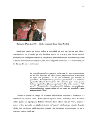 125

Ilustração 17 em jun./2004 : Clarice e sua mãe Dona Chica (Noelci).

Aquilo que remete aos troncos velhos, a propriedade da terra que saiu de suas mãos é
ressemantizado na atribuição que seus herdeiros sentem em relação a esse direito ancestral,
dialogando com isso e produzindo novas categorias de entendimentos sobre o quilombo hoje, como
se percebe na nominação nativa trazida por Clarice. Perguntada sobre como se vê na atualidade, ela
nos diz que eles são os quilomberos.

Eu respondo quilombero, porque é assim quem faz parte dos quilombos,
né! Eu acho o máximo, me sentia quando perguntavo assim se nós ia em
tal lugar dos quilombos... aí nós que inventemo, que batizemo de
quilombero1 A Berê (Berenice) aqui usa, os guri também, lá na tia Idalina
(Quilombo Manuel Barbosa),nós não chamemo pelo nome, fulano,
beltrano é quilombero. Quando alguém diz “ Olha vai ter reunião” , “ De
quem?” “Dos quilombero”, nós dizemo. Nós batizemo e nos consideremo
nós os quilombero, porque assim é nós que somo, que tamo indo resgata
as terras, então é isso!
Durante o trabalho de campo, os diferentes interlocutores indicavam a autoridade e a
importância dos “troncos velhos”. Cabe conhecer algo mais sobre a nominação nativa de “tronco
velho”, quem a usa e porquê, na dinâmica relacional. Esses olhares vem do “nós”, parentes e
troncos velhos que estão em relação direta com os “outros” interlocutores, oriundos do poder
público e do movimento social negro com os quais estão interagindo nesse momento em que se
processa o pleito reivindicado.

 