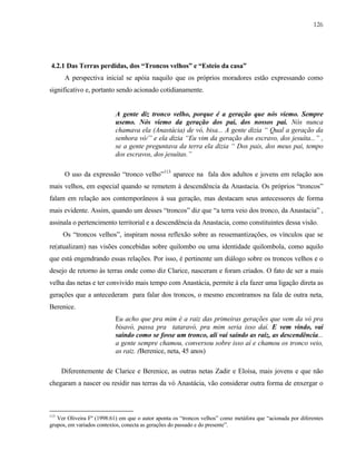 126

4.2.1 Das Terras perdidas, dos “Troncos velhos” e “Esteio da casa”
A perspectiva inicial se apóia naquilo que os próprios moradores estão expressando como
significativo e, portanto sendo acionado cotidianamente.

A gente diz tronco velho, porque é a geração que nós viemo. Sempre
usemo. Nós viemo da geração dos pai, dos nossos pai. Nós nunca
chamava ela (Anastácia) de vó, bisa... A gente dizia “ Qual a geração da
senhora vó/” e ela dizia “Eu vim da geração dos escravo, dos jesuíta...” ,
se a gente preguntava da terra ela dizia “ Dos pais, dos meus pai, tempo
dos escravos, dos jesuítas.”
O uso da expressão “tronco velho”113 aparece na fala dos adultos e jovens em relação aos
mais velhos, em especial quando se remetem à descendência da Anastacia. Os próprios “troncos”
falam em relação aos contemporâneos à sua geração, mas destacam seus antecessores de forma
mais evidente. Assim, quando um desses “troncos” diz que “a terra veio dos tronco, da Anastacia” ,
assinala o pertencimento territorial e a descendência da Anastacia, como constituintes dessa visão.
Os “troncos velhos”, inspiram nossa reflexão sobre as ressemantizações, os vínculos que se
re(atualizam) nas visões concebidas sobre quilombo ou uma identidade quilombola, como aquilo
que está engendrando essas relações. Por isso, é pertinente um diálogo sobre os troncos velhos e o
desejo de retorno às terras onde como diz Clarice, nasceram e foram criados. O fato de ser a mais
velha das netas e ter convivido mais tempo com Anastácia, permite à ela fazer uma ligação direta as
gerações que a antecederam para falar dos troncos, o mesmo encontramos na fala de outra neta,
Berenice.
Eu acho que pra mim é a raiz das primeiras gerações que vem da vó pra
bisavó, passa pra tataravó, pra mim seria isso daí. E vem vindo, vai
saindo como se fosse um tronco, ali vai saindo as raiz, as descendência...
a gente sempre chamou, conversou sobre isso aí e chamou os tronco veio,
as raiz. (Berenice, neta, 45 anos)
Diferentemente de Clarice e Berenice, as outras netas Zadir e Eloísa, mais jovens e que não
chegaram a nascer ou residir nas terras da vó Anastácia, vão considerar outra forma de enxergar o

113

Ver Oliveira Fº (1998:61) em que o autor aponta os “troncos velhos” como metáfora que “acionada por diferentes
grupos, em variados contextos, conecta as gerações do passado e do presente”.

 