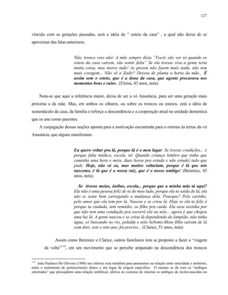 127

vínculo com as gerações passadas, será a idéia de “ esteio da casa” , a qual não deixa de se
aproximar das falas anteriores.

Não, tronco veio não! A mãe sempre dizia “Vocês vão ver só quando os
esteio da casa caírem, vão sentir falta” Se ela tivesse viva a gente teria
muita coisa, mas morre tudo! As pessoa não fazem mais nada, não tem
mais coragem... Não vê a Zadir? Deixou de planta a horta da mãe... É
assim sem o esteio, que é a dona da casa, que agente procurava nos
momentos bons e ruins...(Eloísa, 43 anos, neta)
Nota-se que aqui a referência maior, deixa de ser a vó Anastácia, para ser uma geração mais
próxima a da mãe. Mas, em ambos os olhares, ou sobre os troncos ou esteios, está a idéia de
sustentáculo da casa, da família e reforça a descendência e a cooperação atual na unidade doméstica
que os une como parentes.
A conjugação dessas noções aponta para a motivação encontrada para o retorno às terras da vó
Anastácia, que alguns manifestam.

Eu quero voltar pra lá, porque lá é o meu lugar. Se tivesse condições... é
porque falta médico, escola, né. Quando criança lembro que tinha que
caminha uma hora e meia, duas horas pra estuda e não estudei tudo que
pude. Hoje, não só eu, mas muitos voltariam, porque é lá que nós
nascemo, é lá que é a nossa raiz, que é o nosso umbigo! (Berenice, 45
anos, neta).
Se tivesse meios, ônibus, escola... porque que a minha mãe tá aqui?
Ela não é uma pessoa feliz de ta do meu lado, porque ela ta saída de lá, ela
não se sente bem carregando a mudança dela. Pourque? Pelo carinho,
pelo amor que ela tem por lá. Nasceu e se criou lá. Hoje se ela ta feliz é
porque ta cuidada, tem remédio, os filho pra cuida. Ela tava sozinha por
que não tem uma condução pra socorrê ela ou nóis... agora é que chegou
uma luz lá. A gente nasceu e se criou lá dependendo do lampião, não tinha
água, só buscando no rio, poluída e nóis bebemo.Meus filho saíram de lá
com dois, sete e oito ano, foi preciso... (Clarice, 51 anos, neta)
.Assim como Berenice e Clarice, outros familiares tem se proposto a fazer a “viagem
da volta”114, em um movimento que se percebe amparado na descendência dos troncos
114

João Pacheco De Oliveira (1998) nos oferece essa metáfora para pensarmos na relação entre etnicidade e território,
entre o sentimento de pertencimento étnico e um lugar de origem específico. O mesmo se dá com os “umbigos
enterrados” que pressupõem uma relação umbilical, afetiva no costume de enterrar os umbigos de recém-nascidos no

 