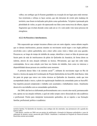 128

velhos, nos umbigos que lá ficaram guardados na evocação de um lugar para onde retornar.
Isso (re)orienta e reforça os laços sociais, que não deixaram de existir pela mudança de
território, mas foram revitalizados pelo pleito como quilombolas. Tal pleito é permeado pela
pluralidade de visões, as quais vão aparecendo nas falas como numa troca de olhares, alguns
fragmentos que revelam dizendo como cada um se vê e está sendo visto nesse processo de
etnogênese.

4.2.2. Os Parceiros e interlocutores.

Não esquecendo que sempre trocamos olhares com um outro alguém, vamos adiante naquilo
que os demais interlocutores, pessoas atuantes no movimento social negro e nos órgão públicos
envolvidos com o pleito quilombola, tem a dizer sobre como vêem e lidam com essa questão.
Procurou-se, ao longo do tempo do trabalho de campo, identificar e trazer as falas de pessoas que
fazem parte da rede de interlocutores do pleito do Quilombo da Anastácia, de forma direta ou
indireta, através de uma atuação militante ou técnica. Obviamente, que aqui não estão todas
contempladas, fez-se uma seleção com base nos limites do trabalho, bem como no interesse e
disponibilidade dessas pessoas em contribuir neste momento.
A primeira dessas falas é da cientista social115, militante do movimento negro no Rio de
Janeiro e técnica da equipe de Coordenação do Projeto Quilombolas do Incra/RS, Ieda Ramos. Ieda
faz parte do grupo que esteve em visitas técnicas ao Quilombo da Anastácia, sendo que tem
acompanhado desde o inicio, o pleito de regularização fundiária da comunidade junto ao Incra/RS.
Sua trajetória pessoal compreende o trabalho com assentados e trabalhadores rurais. Atualmente
desenvolve seu trabalho com as comunidades quilombolas.
Até 2004, não havia se defrontado profissionalmente com o recorte etno-racial, permanecendo
este, apenas na sua atuação militante, a qual até então sempre esteve dissociada da vida acadêmica
e profissional. Porém para interpretar tecnicamente quilombos, ela se reporta a sua formação
familiar, profissional, política e acadêmica:

território familiar. No Quilombo da Anastácia, esses umbigos não são enterrados, mas permanecem sob a guarda dos
troncos velhos.
115
Ieda Ramos, concluiu em 2004 com um projeto de mobilização e formação de lideranças quilombolas o curso de
elaboração de projetos sociais, promovido pela UFRGS. Atualmente é mestranda do Programa de Desenvolvimento
Rural desta mesma universidade.

 