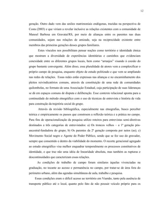 12

geração. Outro dado vem das uniões matrimoniais endógenas, trazidas na perspectiva de
Costa (2003) e que viriam a revelar inclusive as relações existentes com a comunidade de
Manoel Barbosa em Gravataí/RS, por meio de alianças entre os parentes nas duas
comunidades, sejam nas relações de amizade, seja na reciprocidade existente entre
membros das primeiras gerações desses grupos familiares.
Estes vínculos nos possibilitam pensar noções como território e identidade étnica
que mostram a diversidade de experiências identitárias e caminhos que evidenciam
conexidade entre os diferentes grupos locais, bem como “arranjos” visando à coesão do
grupo bastante convergente. Além disso, essa pluralidade de atores vem a complexificar o
próprio campo de pesquisa, enquanto objeto de estudo politizado e que vem se ampliando
nas redes de relações. Essas redes estão expressas nas alianças e no encaminhamento dos
pleitos reivindicatórios comuns, através da constituição de uma rede de comunidades
quilombolas, no formato de uma Associação Estadual, cuja participação de suas lideranças
se dá em espaços comuns de disputa e deliberação. Esse contexto relacional aponta para a
continuidade do método etnográfico com o uso de técnicas de entrevista e história de vida
para construção da trajetória social do grupo.
Através da revisão bibliográfica, especialmente nas etnografias, busco perceber
teórica e empiricamente os passos que constroem a reflexão teórica e a prática no campo.
Para fins de operacionalização da pesquisa utilizo roteiros para entrevistas semi-diretivas
destinados a três categorias de entrevistados: a) Os troncos velhos – a 1ª geração pósancestral-fundadora do grupo; b) Os parentes da 2ª geração composta por netos (as); c)
Movimento Social negro e Agente do Poder Público, sendo que se fez uso do gravador,
sempre que consentido e dentro da viabilidade do momento. O recorte geracional agregado
ao estudo etnográfico visa melhor enquadrar temporalmente os processos constitutivos de
identidade, o que traz não uma idéia de linearidade absoluta, mas também as rupturas e
descontinuidades que caracterizam essas relações.
As condições de trabalho de campo foram similares àquelas vivenciadas na
graduação, no tocante ao acesso e permanência no campo, por tratar-se de área fora do
perímetro urbano, além das agendas simultâneas de aula, trabalho e pesquisa.
Essas condições eram o difícil acesso ao território em Viamão, tanto pela ausência de
transporte público até o local, quanto pelo fato de não possuir veículo próprio para os

 