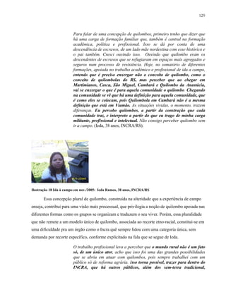 129

Para falar de uma concepção de quilombos, primeiro tenho que dizer que
há uma carga de formação familiar que, também é central na formação
acadêmica, política e profissional. Isso se dá por conta de uma
descendência de escravos, de um lado mãe nordestina com esse histórico e
o pai também. Cresci ouvindo isso. Ouvindo que quilombo eram os
descendentes de escravos que se refugiaram em espaços mais agregados e
seguros num processo de resistência. Hoje, no somatório de diferentes
formações, apoiada no trabalho acadêmico e profissional de ida a campo,
entendo que é preciso enxergar não o conceito de quilombo, como o
conceito de quilombolas do RS, mas perceber que ao chegar em
Martimianos, Casca, São Miguel, Cambará e Quilombo da Anastácia,
vai se enxergar o que é para aquela comunidade o quilombo. Chegando
na comunidade se vê que há uma definição para aquela comunidade, que
é como eles se colocam, pois Quilombola em Cambará não é a mesma
definição que está em Viamão. As situações vividas, o momento, trazem
diferenças. Eu percebo quilombos, a partir da construção que cada
comunidade traz, e interpreto a partir do que eu trago de minha carga
militante, profissional e intelectual. Não consigo perceber quilombo sem
ir a campo. (Ieda, 38 anos, INCRA/RS).

Ilustração 18 Ida à campo em nov./2005: Ieda Ramos, 38 anos, INCRA/RS

Essa concepção plural de quilombo, construída na alteridade que a experiência de campo
enseja, contribui para uma visão mais processual, que privilegia a noção de quilombo apoiada nas
diferentes formas como os grupos se organizam e traduzem o seu viver. Porém, essa pluralidade
que não remete a um modelo único de quilombo, associada ao recorte etno-racial, constitui-se em
uma dificuldade pra um órgão como o Incra quê sempre lidou com uma categoria única, sem
demanda por recorte específico, conforme explicitado na fala que se segue de Ieda.
O trabalho profissional leva a perceber que o mundo rural não é um fato
só, de um único ator, acho que isso foi uma das grandes possibilidades
que se abriu em atuar com quilombos, pois sempre trabalhei com um
público só de reforma agrária. Isso torna possível, trazer para dentro do
INCRA, que há outros públicos, além dos sem-terra tradicional,

 