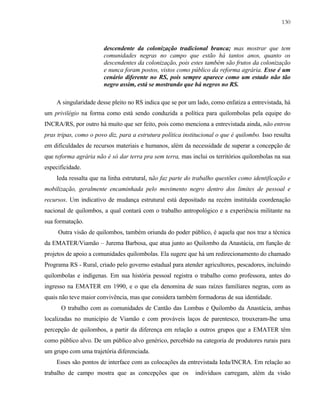 130

descendente da colonização tradicional branca; mas mostrar que tem
comunidades negras no campo que estão há tantos anos, quanto os
descendentes da colonização, pois estes também são frutos da colonização
e nunca foram postos, vistos como público da reforma agrária. Esse é um
cenário diferente no RS, pois sempre aparece como um estado não tão
negro assim, está se mostrando que há negros no RS.
A singularidade desse pleito no RS indica que se por um lado, como enfatiza a entrevistada, há
um privilégio na forma como está sendo conduzida a política para quilombolas pela equipe do
INCRA/RS, por outro há muito que ser feito, pois como menciona a entrevistada ainda, não entrou
pras tripas, como o povo diz, para a estrutura política institucional o que é quilombo. Isso resulta
em dificuldades de recursos materiais e humanos, além da necessidade de superar a concepção de
que reforma agrária não é só dar terra pra sem terra, mas inclui os territórios quilombolas na sua
especificidade.
Ieda ressalta que na linha estrutural, não faz parte do trabalho questões como identificação e
mobilização, geralmente encaminhada pelo movimento negro dentro dos limites de pessoal e
recursos. Um indicativo de mudança estrutural está depositado na recém instituída coordenação
nacional de quilombos, a qual contará com o trabalho antropológico e a experiência militante na
sua formatação.
Outra visão de quilombos, também oriunda do poder público, é aquela que nos traz a técnica
da EMATER/Viamão – Jurema Barbosa, que atua junto ao Quilombo da Anastácia, em função de
projetos de apoio a comunidades quilombolas. Ela sugere que há um redirecionamento do chamado
Programa RS - Rural, criado pelo governo estadual para atender agricultores, pescadores, incluindo
quilombolas e indígenas. Em sua história pessoal registra o trabalho como professora, antes do
ingresso na EMATER em 1990, e o que ela denomina de suas raízes familiares negras, com as
quais não teve maior convivência, mas que considera também formadoras de sua identidade.
O trabalho com as comunidades de Cantão das Lombas e Quilombo da Anastácia, ambas
localizadas no município de Viamão e com prováveis laços de parentesco, trouxeram-lhe uma
percepção de quilombos, a partir da diferença em relação a outros grupos que a EMATER têm
como público alvo. De um público alvo genérico, percebido na categoria de produtores rurais para
um grupo com uma trajetória diferenciada.
Esses são pontos de interface com as colocações da entrevistada Ieda/INCRA. Em relação ao
trabalho de campo mostra que as concepções que os

indivíduos carregam, além da visão

 