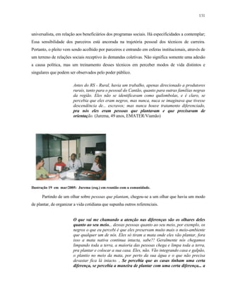 131

universalista, em relação aos beneficiários dos programas sociais. Há especificidades a contemplar;
Essa sensibilidade dos parceiros está ancorada na trajetória pessoal dos técnicos de carreira.
Portanto, o pleito vem sendo acolhido por parceiros e entrando em esferas institucionais, através de
um terreno de relações sociais receptivo às demandas coletivas. Não significa somente uma adesão
a causa política, mas um treinamento desses técnicos em perceber modos de vida distintos e
singulares que podem ser observados pelo poder público.
Antes do RS - Rural, havia um trabalho, apenas direcionado a produtores
rurais, tanto para o pessoal do Cantão, quanto para outras famílias negras
da região. Eles não se identificavam como quilombolas, e é claro, se
percebia que eles eram negros, mas nunca, nuca se imaginava que tivesse
descendência de... escravos; mas nunca houve tratamento diferenciado,
pra nós eles eram pessoas que plantavam e que precisavam de
orientação. (Jurema, 49 anos, EMATER/Viamão)

Ilustração 19 em mar/2005: Jurema (esq.) em reunião com a comunidade.

Partindo de um olhar sobre pessoas que plantam, chegou-se a um olhar que havia um modo
de plantar, de organizar a vida cotidiana que supunha outros referenciais.

O que vai me chamando a atenção nas diferenças são os olhares deles
quanto ao seu meio... dessas pessoas quanto ao seu meio, por exemplo, os
negros o que eu percebi é que eles preservam muito mais o meio-ambiente
que qualquer um de nós. Eles só tiram a mata onde eles vão plantar, fora
isso a mata nativa continua intacta, sabe?! Geralmente nós chegamos
limpando toda a terra, a maioria das pessoas chega e limpa toda a terra,
pra plantar e colocar a sua casa. Eles, não. Vão integrando casa e galpão,
o plantio no meio da mata, por perto da sua água e o que não precisa
devastar fica lá intacto. , Se percebia que as casas tinham uma certa
diferença, se percebia a maneira de plantar com uma certa diferença... a

 