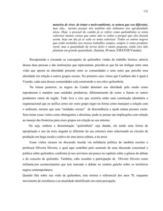 132

maneira de viver, de tratar o meio-ambiente, se notava que era diferente,
mas não... mesmo porque nós também não tínhamos nos aprofundado
nisso. Hoje, o pessoal do cantão já se refere como quilombolas se tenta
valorizar muitas coisas que antes não se sabia o porquê que eles faziam
assim, hoje em dia já se sabe se tenta valorizar. Todos os outros negros
que estão incluídos nos nossos trabalhos sempre, sempre é como produtor
rural, mas a quantidade de terras deles é muito pequena, então eles não
plantam em grande quantidade. (Jurema, 49 anos, EMATER/Viamão)
Recuperando e cruzando as concepções de quilombos vindas do trabalho técnico, através
dessas duas pessoas e das instituições que representam, percebe-se que há um trafegar entre uma
visão que aposta na alteridade presente entre as comunidades e uma outra que percebe essa
alteridade em relação a outros grupos sociais. No primeiro caso vimos que Cambará não é igual á
Viamão, cada uma dessas comunidades está construindo o seu ethos quilombola.
Na leitura posterior, os negros do Cantão denotam sua alteridade pelo modo como
reproduzem e mantém suas unidades produtivas, diferentemente de como o fazem os outros
produtores rurais da região. Tudo leva a crer que existiria então uma construção identitária e
organizacional que os unifica como um vasto grupo negro na forma como manejam a relação com
o ambiente, mesmo que suas “unidades sociais” de descendência e ajuda mútua possam variar.
Sem tomar essas visões como abrangentes e absolutas, pode-se pensar nas implicações com relação
ao manejo das fronteiras para esses grupos em relação ao seu entorno.
Ou seja, embora a denominação “quilombola” seja datada, ela rende uma forma de
apropriação e uso da terra singular (e diferente do seu entorno) mais relacionado ao circuito de
produção em larga escala e cultivo de uma única cultura, a do arroz.
Essas visões recaem na discussão trazida via militância política do também escritor e
professor Oliveira Silveira, o qual aqui contribui pelo acúmulo de uma discussão conceitual e
política sobre quilombos, conforme já nos servimos um pouco no capítulo sobre a gênese do debate
e do conceito de quilombo. Também, cabe ressaltar a participação de Oliveira Silveira como
militante,nos acontecimentos que tem marcado o debate no cenário gaúcho sobre os territórios
negros contemporâneos.
Quando fala sobre sua visão de quilombos, esta retoma o referencial dos anos 70, enquanto
movimento de resistência e na atualidade identificado em outra percepção.

 