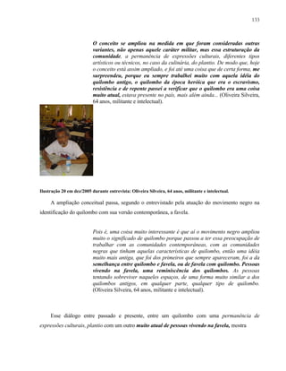 133

O conceito se ampliou na medida em que foram consideradas outras
variantes, não apenas aquele caráter militar, mas essa estruturação da
comunidade, a permanência de expressões culturais, diferentes tipos
artísticos ou técnicos, no caso da culinária, do plantio. De modo que, hoje
o conceito está assim ampliado, e foi até uma coisa que de certa forma, me
surpreendeu, porque eu sempre trabalhei muito com aquela idéia do
quilombo antigo, o quilombo da época heróica que era o escravismo,
resistência e de repente passei a verificar que o quilombo era uma coisa
muito atual, estava presente no país, mais além ainda... (Oliveira Silveira,
64 anos, militante e intelectual).

Ilustração 20 em dez/2005 durante entrevista: Oliveira Silveira, 64 anos, militante e intelectual.

A ampliação conceitual passa, segundo o entrevistado pela atuação do movimento negro na
identificação do quilombo com sua versão contemporânea, a favela.

Pois é, uma coisa muito interessante é que aí o movimento negro ampliou
muito o significado de quilombo porque passou a ter essa preocupação de
trabalhar com as comunidades contemporâneas, com as comunidades
negras que tinham aquelas características de quilombo, então uma idéia
muito mais antiga, que foi dos primeiros que sempre apareceram, foi a da
semelhança entre quilombo e favela, ou de favela com quilombo. Pessoas
vivendo na favela, uma reminiscência dos quilombos. As pessoas
tentando sobreviver naqueles espaços, de uma forma muito similar a dos
quilombos antigos, em qualquer parte, qualquer tipo de quilombo.
(Oliveira Silveira, 64 anos, militante e intelectual).

Esse diálogo entre passado e presente, entre um quilombo com uma permanência de
expressões culturais, plantio com um outro muito atual de pessoas vivendo na favela, mostra

 