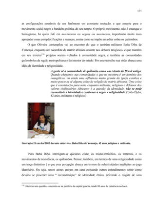 134

as configurações possíveis de um fenômeno em constante mutação, e que assume para o
movimento social negro a bandeira política do seu tempo. O próprio movimento, não é estanque e
homogêneo, há quem fale em movimentos ou negros em movimento, importando muito mais
apreender essas complexificações e nuances, assim como se impõe um olhar sobre os quilombos.
O que Oliveira contemplou vai ao encontro do que o também militante Baba Diba de
Yemonjá, enquanto um sacerdote de matriz africana atuante nos debates religiosos, e que mantém
em seu terreiro116 projetos sociais voltados à comunidade negra, e também as comunidades
quilombolas da região metropolitana e do interior do estado. Por esse trabalho sua visão abarca uma
idéia de identidade e religiosidade.
A gente vê a comunidade de quilombo como um retrato do Brasil antigo.
Quando chegamos nas comunidades o que tu encontra é um domínio dos
evangélicos, ou ainda uma influência muito grande da igreja católica e
muito pouco tu vê alguma coisa de religião de matriz africana. Uma coisa
que é constatação para mim, enquanto militante, religioso e defensor dos
valores civilizatórios Africanos é a questão da identidade, não se pode
reconstituir a identidade e continuar a negar a religiosidade. (Baba Dyba,
42 anos, militante e religioso)

Ilustração 21 em dez/2005 durante entrevista: Baba Diba de Yemonja, 42 anos, religioso e militante.

Para Baba Diba, interligam-se questões como os micro-territórios, os terreiros, e os
movimentos de resistência, os quilombos. Pensar, também, em termos de uma religiosidade como
um traço distintivo é o que essa percepção abarca em termos de subjetividades implícitas ao jogo
identitário. Ou seja, novos atores entram em cena evocando outros entendimentos sobre como
deveria se proceder uma “ reconstituição” de identidade étnica, referindo o resgate de uma

116

O terreiro em questão, concentra-se na periferia da capital gaúcha, tendo 80 anos de existência no local.

 