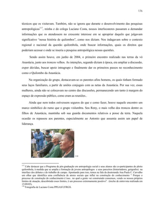 136

técnicos que os visitavam. Também, não se ignora que durante o desenvolvimento das pesquisas
antropológicas117, minha e do colega Luciano Costa, nossos interlocutores passaram a demandar
informações que os atendessem no crescente interesse em se apropriar daquilo que julgavam
significativo “nessa história de quilombos”, como nos diziam. Nos indagavam sobre o contexto
regional e nacional da questão quilombola, onde buscar informações, quais os direitos que
poderiam acessar e onde se inseria a pesquisa antropológica nessas questões.
Sendo assim houve, em junho de 2004, o primeiro encontro realizado nas terras da vó
Anastácia, junto aos troncos velhos. As intenções, segundo diziam à época, era ampliar a discussão,
expor dúvidas, buscar apoio intragrupo e finalmente dar os primeiros passos no reconhecimento
como o Quilombo da Anastácia.
Na organização do grupo, destacavam-se os parentes afins homens, os quais tinham formado
seus laços familiares, a partir de uniões conjugais com as netas da Anastácia. Por sua vez, essas
mulheres, ainda não se colocavam no centro das discussões, permanecendo um tanto à margem do
espaço de expressão público, como eram as reuniões..
Ainda que nem todos estivessem seguros do que e como fazer, houve naquele encontro um
marco simbólico do rumo que o grupo vislumbra. Seu Reny, o mais velho dos troncos dentre os
filhos de Anastácia, mantinha sob sua guarda documentos relativos a posse da terra. Naquela
ocasião os repassou aos parentes, especialmente ao Antonio que assumia assim um papel de
liderança.

118

117

Cabe destacar que o Programa de pós-graduação em antropologia social e seus alunos são co-participantes do pleito
quilombola, à medida que se amplia a formação de jovens antropólogos e seus parceiros (historiadores, geógrafos) na
interface dos debates e do trabalho de campo. Apontando para isso, temos na fala da doutoranda Ana Paula C. Carvalho
um olhar que identifica uma confluência de atores sociais que influi na construção do conhecimento “ Porque o
processo de construção do conhecimento é isso.. no qual a gente vai construindo consensos, vendo os nossos próprios
limites de atuação, descobrindo esses limites, é um processo extremamente positivo”. (trecho de entrevista realizada em
15/09/05).
118
Fotografia de Luciano Costa PPGAS/UFRGS.

 