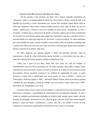 137

lustração 22 Jun./2004 :Os troncos velhos Reny, Eli e Noelci.,

No dia seguinte a este encontro, seu Reny viria a falecer. Segundo comentários ele
“descansou”, após se ver desincumbido da tarefa que tomou para si, desde a morte da mãe, a de
guardião do inventário e outros documentos que visavam lhes assegurar algum direito sobre as
terras que ocupavam. Desta forma, Antônio também passava, pelas mãos de Reny, por um ato
solene e público que o colocava como novo guardião de parte desses documentos, no caso o
inventário. O dilema que se colocava era de decidir se ficariam, apenas com as terras reconhecidas
no inventário ou iriam buscar aquelas que o papel não contemplava, mas que a memória social e a
inconformidade com aquilo que julgavam ser “de direito” os fazia reivindicar. Os velhos entendiam
que a proximidade da morte, o temor de perder o que já tinham, além da situação de abandono que
a ausência dos filhos provocava em suas vidas, era motivo suficiente para, apenas querer garantir a
herança constante do inventário, nada mais.
Os filhos alegavam que queriam garantir o futuro das próximas gerações, além de
expressarem o desejo de voltar efetivamente aquele território e a convivência com seus pais, a
partir de condições efetivas de sustento e melhores condições de vida.
Ainda, que o gesto do seu Reny tenha sido visto como um sinal de unidade, os
tensionamentos entre eles não se encerraram ali. Os meses seguintes, entre julho e outubro, foram
marcados por outros encontros, os quais ocorriam no território de Viamão ou em Gravataí nas casas
dos parentes. Nesses encontros avançou-se nos critérios de organização do grupo, os quais
passaram a contar com a interlocução com novos atores, no caso o INCRA – Instituto de
Colonização e Reforma Agrária, o MPF – Ministério Público Federal, além da assistência jurídica
voluntária de uma advogada, oriunda do trabalho com movimentos sociais, dentre eles o MSTMovimento dos Trabalhadores sem Terra.
A presença desses atores causou um certo impacto, e expectativa de que isso contribuísse para
demonstrar a seriedade e a possibilidade de concretização das reivindicações propostas. As idas e
vindas de entidades governamentais realizadas ao território pelas equipes desses órgãos, além da
presença da advogada, constituíram-se, aos olhos do grupo, um bom sinal. Para muitas daquelas
pessoas o usual era buscar o atendimento, a escuta, mas não o de receber o retorno de suas
demandas ou a presença de representantes fornecendo serviços, junto a sua moradia.

 