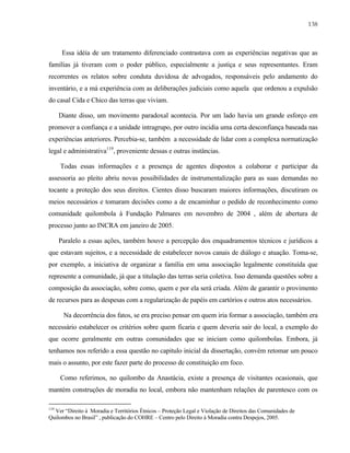 138

Essa idéia de um tratamento diferenciado contrastava com as experiências negativas que as
famílias já tiveram com o poder público, especialmente a justiça e seus representantes. Eram
recorrentes os relatos sobre conduta duvidosa de advogados, responsáveis pelo andamento do
inventário, e a má experiência com as deliberações judiciais como aquela que ordenou a expulsão
do casal Cida e Chico das terras que viviam.
Diante disso, um movimento paradoxal acontecia. Por um lado havia um grande esforço em
promover a confiança e a unidade intragrupo, por outro incidia uma certa desconfiança baseada nas
experiências anteriores. Percebia-se, também a necessidade de lidar com a complexa normatização
legal e administrativa119, proveniente dessas e outras instâncias.
Todas essas informações e a presença de agentes dispostos a colaborar e participar da
assessoria ao pleito abriu novas possibilidades de instrumentalização para as suas demandas no
tocante a proteção dos seus direitos. Cientes disso buscaram maiores informações, discutiram os
meios necessários e tomaram decisões como a de encaminhar o pedido de reconhecimento como
comunidade quilombola à Fundação Palmares em novembro de 2004 , além de abertura de
processo junto ao INCRA em janeiro de 2005.
Paralelo a essas ações, também houve a percepção dos enquadramentos técnicos e jurídicos a
que estavam sujeitos, e a necessidade de estabelecer novos canais de diálogo e atuação. Toma-se,
por exemplo, a iniciativa de organizar a família em uma associação legalmente constituída que
represente a comunidade, já que a titulação das terras seria coletiva. Isso demanda questões sobre a
composição da associação, sobre como, quem e por ela será criada. Além de garantir o provimento
de recursos para as despesas com a regularização de papéis em cartórios e outros atos necessários.
Na decorrência dos fatos, se era preciso pensar em quem iria formar a associação, também era
necessário estabelecer os critérios sobre quem ficaria e quem deveria sair do local, a exemplo do
que ocorre geralmente em outras comunidades que se iniciam como quilombolas. Embora, já
tenhamos nos referido a essa questão no capitulo inicial da dissertação, convém retomar um pouco
mais o assunto, por este fazer parte do processo de constituição em foco.
Como referimos, no quilombo da Anastácia, existe a presença de visitantes ocasionais, que
mantém construções de moradia no local, embora não mantenham relações de parentesco com os
119

Ver “Direito à Moradia e Territórios Étnicos – Proteção Legal e Violação de Direitos das Comunidades de
Quilombos no Brasil” , publicação do COHRE – Centro pelo Direito à Moradia contra Despejos, 2005.

 