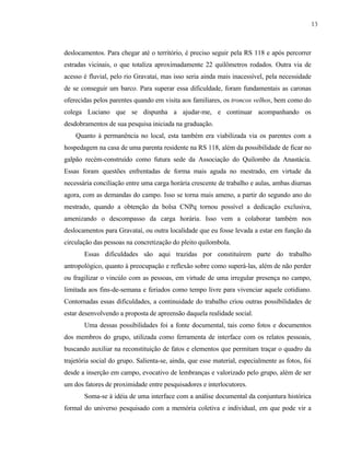 13

deslocamentos. Para chegar até o território, é preciso seguir pela RS 118 e após percorrer
estradas vicinais, o que totaliza aproximadamente 22 quilômetros rodados. Outra via de
acesso é fluvial, pelo rio Gravataí, mas isso seria ainda mais inacessível, pela necessidade
de se conseguir um barco. Para superar essa dificuldade, foram fundamentais as caronas
oferecidas pelos parentes quando em visita aos familiares, os troncos velhos, bem como do
colega Luciano que se dispunha a ajudar-me, e continuar acompanhando os
desdobramentos de sua pesquisa iniciada na graduação.
Quanto à permanência no local, esta também era viabilizada via os parentes com a
hospedagem na casa de uma parenta residente na RS 118, além da possibilidade de ficar no
galpão recém-construído como futura sede da Associação do Quilombo da Anastácia.
Essas foram questões enfrentadas de forma mais aguda no mestrado, em virtude da
necessária conciliação entre uma carga horária crescente de trabalho e aulas, ambas diurnas
agora, com as demandas do campo. Isso se torna mais ameno, a partir do segundo ano do
mestrado, quando a obtenção da bolsa CNPq tornou possível a dedicação exclusiva,
amenizando o descompasso da carga horária. Isso vem a colaborar também nos
deslocamentos para Gravataí, ou outra localidade que eu fosse levada a estar em função da
circulação das pessoas na concretização do pleito quilombola.
Essas dificuldades são aqui trazidas por constituírem parte do trabalho
antropológico, quanto à preocupação e reflexão sobre como superá-las, além de não perder
ou fragilizar o vincúlo com as pessoas, em virtude de uma irregular presença no campo,
limitada aos fins-de-semana e feriados como tempo livre para vivenciar aquele cotidiano.
Contornadas essas dificuldades, a continuidade do trabalho criou outras possibilidades de
estar desenvolvendo a proposta de apreensão daquela realidade social.
Uma dessas possibilidades foi a fonte documental, tais como fotos e documentos
dos membros do grupo, utilizada como ferramenta de interface com os relatos pessoais,
buscando auxiliar na reconstituição de fatos e elementos que permitam traçar o quadro da
trajetória social do grupo. Salienta-se, ainda, que esse material, especialmente as fotos, foi
desde a inserção em campo, evocativo de lembranças e valorizado pelo grupo, além de ser
um dos fatores de proximidade entre pesquisadores e interlocutores.
Soma-se à idéia de uma interface com a análise documental da conjuntura histórica
formal do universo pesquisado com a memória coletiva e individual, em que pode vir a

 