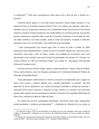 140

as explicações120. Além disso, questionava-se sobre quem seria o dono da casa, a família ou o
governo?
Conforme dizem, aquela é a casa onde muitos nasceram e foram criados, portanto é o seu
referencial maior de existência naquele território. Esse é um impasse não superado, sendo que a
alternativa que ora se apresenta é preservar sem o tombamento formal, através da busca de recursos
materiais e humanos oriundos de parceria com o poder público ou a iniciativa privada, mas que lhes
garanta a autonomia e ingerência sobre a casa da vó Anastácia. Entretanto, é um exemplo de como
um objeto simbólico, com tantos sentidos, acaba no centro das atuações, revelando as diferentes
apreensões sobre o seu “devido lugar” como símbolo de uma coletividade.
Esses acontecimentos que tiveram lugar entre os meses de julho a outubro de 2004,
produziram outros desdobramentos. A partir do mês de novembro daquele ano, entrou em cena o
movimento social negro. Antes do efetivo contato com entidades do movimento, houve uma
aproximação com a temática etno-racial, através da participação dos parentes de Gravataí, nos
eventos relativos ao “Mês da Consciência Negra”, por ocasião de homenagem oferecida pela
Câmara de Vereadores local.
O mesmo ocorrera, em Porto Alegre, quando o grupo formado por Antonio , além de Geraldo,
Eloísa, Zadir,e Berenice, netos da Anastacia, participam da I Conferência Estadual de Políticas de
Promoção da Igualdade Racial.
Essas participações influenciaram no interesse crescente em compreender qual a ligação de
temas como racismo e políticas públicas com a questão quilombola. As questões

não lhes

apareciam de forma significativa, mas a partir da inserção construída, à medida que aumenta a
intrincada rede de atores, interesses e situações em jogo. Passam a se constituir como relevantes
quando ainda naquele mês eles participam do Seminário Nacional da Comunidade Quilombola de
Morro Alto, realizado na cidade de Capão da Canoa.
No cenário que envolvia comunidades quilombolas, movimento social negro, organizações
político-partidárias e instâncias governamentais121, o Quilombo da Anastácia faz sua estréia na

120

Ver Bernardo Lewgoy (1992) na sua dissertação de mestrado, que traz uma abordagem sobre outro exemplo de
conflito de interpretações, conflagrado em um processo de tombamento histórico de casas na cidade de Antônio
Prado/RS.
121 O seminário foi organizado pela Associação Comunitária Rosa Osório Marques da comunidade de Morro Alto com
o apoio do MNU – Movimento Negro Unificado e FCP – Fundação Cultural Palmares.

 