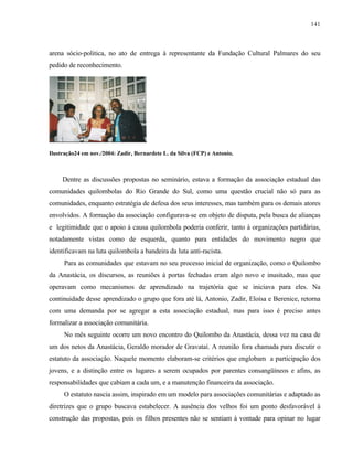141

arena sócio-politica, no ato de entrega à representante da Fundação Cultural Palmares do seu
pedido de reconhecimento.

Ilustração24 em nov./2004: Zadir, Bernardete L. da Silva (FCP) e Antonio.

Dentre as discussões propostas no seminário, estava a formação da associação estadual das
comunidades quilombolas do Rio Grande do Sul, como uma questão crucial não só para as
comunidades, enquanto estratégia de defesa dos seus interesses, mas também para os demais atores
envolvidos. A formação da associação configurava-se em objeto de disputa, pela busca de alianças
e legitimidade que o apoio á causa quilombola poderia conferir, tanto à organizações partidárias,
notadamente vistas como de esquerda, quanto para entidades do movimento negro que
identificavam na luta quilombola a bandeira da luta anti-racista.
Para as comunidades que estavam no seu processo inicial de organização, como o Quilombo
da Anastácia, os discursos, as reuniões à portas fechadas eram algo novo e inusitado, mas que
operavam como mecanismos de aprendizado na trajetória que se iniciava para eles. Na
continuidade desse aprendizado o grupo que fora até lá, Antonio, Zadir, Eloísa e Berenice, retorna
com uma demanda por se agregar a esta associação estadual, mas para isso é preciso antes
formalizar a associação comunitária.
No mês seguinte ocorre um novo encontro do Quilombo da Anastácia, dessa vez na casa de
um dos netos da Anastácia, Geraldo morador de Gravataí. A reunião fora chamada para discutir o
estatuto da associação. Naquele momento elaboram-se critérios que englobam a participação dos
jovens, e a distinção entre os lugares a serem ocupados por parentes consangüíneos e afins, as
responsabilidades que cabiam a cada um, e a manutenção financeira da associação.
O estatuto nascia assim, inspirado em um modelo para associações comunitárias e adaptado as
diretrizes que o grupo buscava estabelecer. A ausência dos velhos foi um ponto desfavorável à
construção das propostas, pois os filhos presentes não se sentiam à vontade para opinar no lugar

 