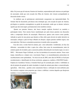 142

deles. Os jovens que ali estavam, bisnetos da Anastácia, surpreenderam pelo interesse em participar
da associação, ainda que com exceção dos filhos do Antonio, não viessem acompanhando as
discussões desde o inicio.
As mulheres que já participavam anteriormente asseguraram sua representatividade. No
formato final do documento, prevaleceu uma orientação que, com exceção do apoio de Antonio,
privilegiava os parentes consangüíneos na gestão da associação, sendo que os demais, inclusive
aqueles que não eram negros, permaneceram como membros comuns.
Quanto aos parentes brancos, não houve menção explícita favorável ou contrária a
participação destes. Nem mesmo houve manifestação por parte desses parentes nas discussões
sobre a composição diretiva da associação. Observou-se, apenas certa reserva nessa questão,
indicada no gesto de uma pessoa que durante as falas sobre quem deveria ter poder decisório na
associação, esfregou a pele do braço olhando em direção a alguns parentes também negros, mas
sem nada dizer. Não houve comentários posteriores à reunião sobre essa questão.
Essa não seria a versão final do estatuto, pois seria rediscutido e reelaborado, em face das
diferentes necessidade de obter o apoio dos velhos, bem como do encaminhamento, tanto do
estatuto quanto do inventário, para a assessoria jurídica oferecida pelo movimento negro, no caso o
MNU – Movimento Negro Unificado, em face da desistência da assessoria anterior. Nesse meio
tempo, intensifica-se a relação com o movimento Negro e os encaminhamentos protocolares do
reconhecimento como quilombolas. No inicio do ano de 2005, entre idas do INCRA ao local para
reconhecimento e identificação de divisas territoriais, agregou-se, também a EMATER/Viamão –
Empresa de Assistência Técnica e Extensão Rural que foi acionada para avaliar a viabilidade ou
não de projetos de geração de renda vinculados à criação de animais para abate e comercialização,
agricultura. Além disso, questões como saneamento básico e utilização do meio-ambiente para
fins turísticos surgiram como propostas que viriam a viabilizar o retorno daqueles que desejavam
trabalhar e viver no Quilombo da Anastácia.

 