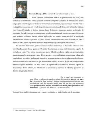 143

Ilustração 25 em jan./2005: Abertura de procedimento junto ao Incra.

Estes contatos evidenciaram não só as possibilidades de êxito, mas
também as dificuldades e limites que cada demanda comportava, em face de fatores como prazos
longos para concretização, ausência ou insuficiência orçamentária, necessidade de parceria com o
poder público municipal, em virtude de problemas com precariedade de acesso, falta de luz elétrica,
etc.; Essas dificuldades e limites, trazem algum desânimo e descrença quanto a obtenção de
resultados, fazendo com que as estratégias de pressão manejadas pelo movimento negro, tornem-se
mais atraentes e eficazes do que a mera negociação. No entanto, antes prevalece a busca pelo
fortalecimento interno, o que viria a ocorrer em dois encontros sucessivos em dezembro de 2004 e
março de 2005, sendo o primeiro realizado em Viamão e logo em seguida em Gravataí.
No encontro de Viamão, junto aos troncos velhos retomam-se as discussões sobre as terras
reivindicadas, quem fica e quem sai. O caráter de retomada, se deu simbolicamente, a partir da
exibição do vídeo122 do último encontro, em que o falecido seu Reny expõe suas contrariedades
quanto as posições dos parentes, mas delega a estes a responsabilidade em continuar a luta pela
conclusão do inventário. Na luta pelo inventário, agrega-se as terras não reconhecidas oficialmente,
alvo da reivindicação dos demais, o que pontualmente implica na noção do que são ou não direitos
partilhados pelos parentes e os mais velhos. A legitimidade dos direitos é acionada a partir da
descendência desses últimos, no entanto esta se cruza com o exercício da liderança que evoca os
direitos das gerações futuras.

Eu to aqui representando os
meus filhos, eu não sou descendente direto da Anastácia, mas eu vou até o
fim! Nem que eu fique sozinho... Purque eu já passei por coisas que vem
passando em cima dos negos há muitos anos. Eu vou até o fim, não quero
sabe! Quero os meus direitos, os direitos dos meus filhos que vão ser dos
meus netos. O governo nos deve isso e eu não vou pará!
Ilustração 26 em dez/2004: Antonio durante o encontro em Viamão, ao fundo Geraldo, neto da Anastácia..

122

Vídeo realizado por Luciano Costa PPGAS/UFRGS.

 