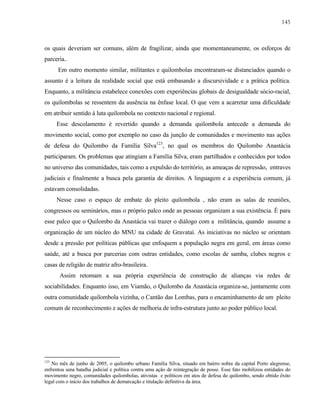 145

os quais deveriam ser comuns, além de fragilizar, ainda que momentaneamente, os esforços de
parceria..
Em outro momento similar, militantes e quilombolas encontraram-se distanciados quando o
assunto é a leitura da realidade social que está embasando a discursividade e a prática política.
Enquanto, a militância estabelece conexões com experiências globais de desigualdade sócio-racial,
os quilombolas se ressentem da ausência na ênfase local. O que vem a acarretar uma dificuldade
em atribuir sentido à luta quilombola no contexto nacional e regional.
Esse descolamento é revertido quando a demanda quilombola antecede a demanda do
movimento social, como por exemplo no caso da junção de comunidades e movimento nas ações
de defesa do Quilombo da Família Silva123, no qual os membros do Quilombo Anastácia
participaram. Os problemas que atingiam a Família Silva, eram partilhados e conhecidos por todos
no universo das comunidades, tais como a expulsão do território, as ameaças de repressão, entraves
judiciais e finalmente a busca pela garantia de direitos. A linguagem e a experiência comum, já
estavam consolidadas.
Nesse caso o espaço de embate do pleito quilombola , não eram as salas de reuniões,
congressos ou seminários, mas o próprio palco onde as pessoas organizam a sua existência. É para
esse palco que o Quilombo da Anastácia vai trazer o diálogo com a militância, quando assume a
organização de um núcleo do MNU na cidade de Gravataí. As iniciativas no núcleo se orientam
desde a pressão por políticas públicas que enfoquem a população negra em geral, em áreas como
saúde, até a busca por parcerias com outras entidades, como escolas de samba, clubes negros e
casas de religião de matriz afro-brasileira.
Assim retomam a sua própria experiência de construção de alianças via redes de
sociabilidades. Enquanto isso, em Viamão, o Quilombo da Anastácia organiza-se, juntamente com
outra comunidade quilombola vizinha, o Cantão das Lombas, para o encaminhamento de um pleito
comum de reconhecimento e ações de melhoria de infra-estrutura junto ao poder público local.

123

No mês de junho de 2005, o quilombo urbano Família Silva, situado em bairro nobre da capital Porto alegrense,
enfrentou uma batalha judicial e política contra uma ação de reintegração de posse. Esse fato mobilizou entidades do
movimento negro, comunidades quilombolas, ativistas e políticos em atos de defesa do quilombo, sendo obtido êxito
legal com o inicio dos trabalhos de demarcação e titulação definitiva da área.

 