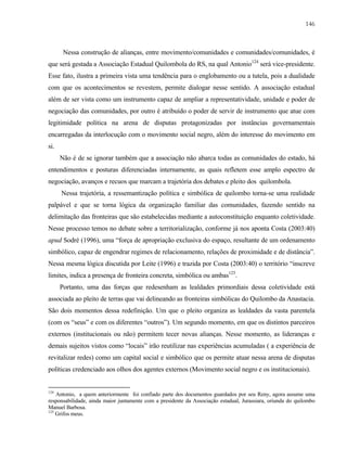 146

Nessa construção de alianças, entre movimento/comunidades e comunidades/comunidades, é
que será gestada a Associação Estadual Quilombola do RS, na qual Antonio124 será vice-presidente.
Esse fato, ilustra a primeira vista uma tendência para o englobamento ou a tutela, pois a dualidade
com que os acontecimentos se revestem, permite dialogar nesse sentido. A associação estadual
além de ser vista como um instrumento capaz de ampliar a representatividade, unidade e poder de
negociação das comunidades, por outro é atribuído o poder de servir de instrumento que atue com
legitimidade política na arena de disputas protagonizadas por instâncias governamentais
encarregadas da interlocução com o movimento social negro, além do interesse do movimento em
si.
Não é de se ignorar também que a associação não abarca todas as comunidades do estado, há
entendimentos e posturas diferenciadas internamente, as quais refletem esse amplo espectro de
negociação, avanços e recuos que marcam a trajetória dos debates e pleito dos quilombola.
Nessa trajetória, a ressemantização política e simbólica de quilombo torna-se uma realidade
palpável e que se torna lógica da organização familiar das comunidades, fazendo sentido na
delimitação das fronteiras que são estabelecidas mediante a autoconstituição enquanto coletividade.
Nesse processo temos no debate sobre a territorialização, conforme já nos aponta Costa (2003:40)
apud Sodré (1996), uma “força de apropriação exclusiva do espaço, resultante de um ordenamento
simbólico, capaz de engendrar regimes de relacionamento, relações de proximidade e de distância”.
Nessa mesma lógica discutida por Leite (1996) e trazida por Costa (2003:40) o território “inscreve
limites, indica a presença de fronteira concreta, simbólica ou ambas125.
Portanto, uma das forças que redesenham as lealdades primordiais dessa coletividade está
associada ao pleito de terras que vai delineando as fronteiras simbólicas do Quilombo da Anastacia.
São dois momentos dessa redefinição. Um que o pleito organiza as lealdades da vasta parentela
(com os “seus” e com os diferentes “outros”). Um segundo momento, em que os distintos parceiros
externos (institucionais ou não) permitem tecer novas alianças. Nesse momento, as lideranças e
demais sujeitos vistos como “locais” irão reutilizar nas experiências acumuladas ( a experiência de
revitalizar redes) como um capital social e simbólico que os permite atuar nessa arena de disputas
políticas credenciado aos olhos dos agentes externos (Movimento social negro e os institucionais).

124

Antonio, a quem anteriormente foi confiado parte dos documentos guardados por seu Reny, agora assume uma
responsabilidade, ainda maior juntamente com a presidente da Associação estadual, Jurassiara, oriunda do quilombo
Manuel Barbosa.
125
Grifos meus.

 