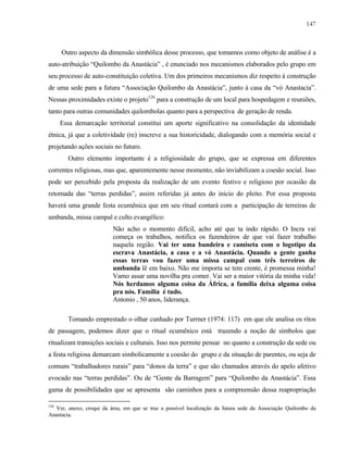 147

Outro aspecto da dimensão simbólica desse processo, que tomamos como objeto de análise é a
auto-atribuição “Quilombo da Anastácia” , é enunciado nos mecanismos elaborados pelo grupo em
seu processo de auto-constituição coletiva. Um dos primeiros mecanismos diz respeito à construção
de uma sede para a futura “Associação Quilombo da Anastácia”, junto à casa da “vó Anastacia”.
Nessas proximidades existe o projeto126 para a construção de um local para hospedagem e reuniões,
tanto para outras comunidades quilombolas quanto para a perspectiva de geração de renda.
Essa demarcação territorial constitui um aporte significativo na consolidação da identidade
étnica, já que a coletividade (re) inscreve a sua historicidade, dialogando com a memória social e
projetando ações sociais no futuro.
Outro elemento importante é a religiosidade do grupo, que se expressa em diferentes
correntes religiosas, mas que, aparentemente nesse momento, não inviabilizam a coesão social. Isso
pode ser percebido pela proposta da realização de um evento festivo e religioso por ocasião da
retomada das “terras perdidas”, assim referidas já antes do inicio do pleito. Por essa proposta
haverá uma grande festa ecumênica que em seu ritual contará com a participação de terreiras de
umbanda, missa campal e culto evangélico:
Não acho o momento difícil, acho até que ta indo rápido. O Incra vai
começa os trabalhos, notifica os fazendeiros de que vai fazer trabalho
naquela região. Vai ter uma bandeira e camiseta com o logotipo da
escrava Anastácia, a casa e a vó Anastácia. Quando a gente ganha
essas terras vou fazer uma missa campal com três terreiros de
umbanda lê em baixo. Não me importa se tem crente, é promessa minha!
Vamo assar uma novilha pra comer. Vai ser a maior vitória da minha vida!
Nós herdamos alguma coisa da África, a família deixa alguma coisa
pra nós. Família é tudo.
Antonio , 50 anos, liderança.
Tomando emprestado o olhar cunhado por Turrner (1974: 117) em que ele analisa os ritos
de passagem, podemos dizer que o ritual ecumênico está trazendo a noção de símbolos que
ritualizam transições sociais e culturais. Isso nos permite pensar no quanto a construção da sede ou
a festa religiosa demarcam simbolicamente a coesão do grupo e da situação de parentes, ou seja de
comuns “trabalhadores rurais” para “donos da terra” e que são chamados através do apelo afetivo
evocado nas “terras perdidas”. Ou de “Gente da Barragem” para “Quilombo da Anastácia”. Essa
gama de possibilidades que se apresenta são caminhos para a compreensão dessa reapropriação
126

Ver, anexo, croqui da área, em que se traz a possível localização da futura sede da Associação Quilombo da
Anastacia.

 