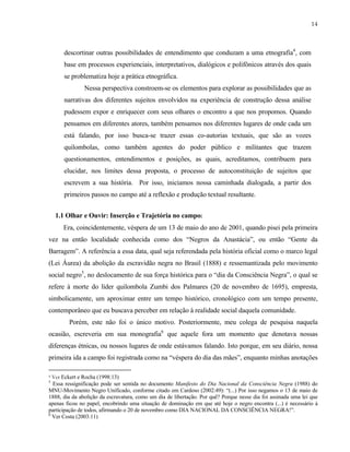 14

descortinar outras possibilidades de entendimento que conduzam a uma etnografia4, com
base em processos experienciais, interpretativos, dialógicos e polifônicos através dos quais
se problematiza hoje a prática etnográfica.
Nessa perspectiva constroem-se os elementos para explorar as possibilidades que as
narrativas dos diferentes sujeitos envolvidos na experiência de construção dessa análise
pudessem expor e enriquecer com seus olhares o encontro a que nos propomos. Quando
pensamos em diferentes atores, também pensamos nos diferentes lugares de onde cada um
está falando, por isso busca-se trazer essas co-autorias textuais, que são as vozes
quilombolas, como também agentes do poder público e militantes que trazem
questionamentos, entendimentos e posições, as quais, acreditamos, contribuem para
elucidar, nos limites dessa proposta, o processo de autoconstituição de sujeitos que
escrevem a sua história. Por isso, iniciamos nossa caminhada dialogada, a partir dos
primeiros passos no campo até a reflexão e produção textual resultante.
1.1 Olhar e Ouvir: Inserção e Trajetória no campo:
Era, coincidentemente, véspera de um 13 de maio do ano de 2001, quando pisei pela primeira
vez na então localidade conhecida como dos “Negros da Anastácia”, ou então “Gente da
Barragem”. A referência a essa data, qual seja referendada pela história oficial como o marco legal
(Lei Áurea) da abolição da escravidão negra no Brasil (1888) e ressemantizada pelo movimento
social negro5, no deslocamento de sua força histórica para o “dia da Consciência Negra”, o qual se
refere à morte do líder quilombola Zumbi dos Palmares (20 de novembro de 1695), empresta,
simbolicamente, um aproximar entre um tempo histórico, cronológico com um tempo presente,
contemporâneo que eu buscava perceber em relação à realidade social daquela comunidade.
Porém, este não foi o único motivo. Posteriormente, meu colega de pesquisa naquela
ocasião, escreveria em sua monografia6 que aquele fora um momento que denotava nossas
diferenças étnicas, ou nossos lugares de onde estávamos falando. Isto porque, em seu diário, nossa
primeira ida a campo foi registrada como na “véspera do dia das mães”, enquanto minhas anotações
Ver Eckert e Rocha (1998:13)
Essa ressignificação pode ser sentida no documento Manifesto do Dia Nacional da Consciência Negra (1988) do
MNU-Movimento Negro Unificado, conforme citado em Cardoso (2002:49): “(...) Por isso negamos o 13 de maio de
1888, dia da abolição da escravatura, como um dia de libertação. Por quê? Porque nesse dia foi assinada uma lei que
apenas ficou no papel, encobrindo uma situação de dominação em que até hoje o negro encontra (...) é necessário à
participação de todos, afirmando o 20 de novembro como DIA NACIONAL DA CONSCIÊNCIA NEGRA!”.
6
Ver Costa (2003:11)
4

5

 