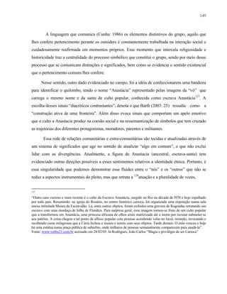 149

A linguagem que comunica (Cunha: 1986) os elementos distintivos do grupo, aquilo que
lhes confere pertencimento perante os outsiders é constantemente trabalhada na interação social e
cuidadosamente reafirmada em momentos próprios. Esse momento que intercala religiosidade e
historicidade traz a centralidade do processo simbólico que constitui o grupo, sendo por meio desse
processo que se comunicam distinções e significados, bem como se evidencia o sentido existencial
que o pertencimento comum lhes confere.
Nesse sentido, outro dado evidenciado no campo, foi a idéia de confeccionarem uma bandeira
para identificar o quilombo, tendo o nome “Anastácia” representado pelas imagens da “vó” que
carrega o mesmo nome e da santa de culto popular, conhecida como escrava Anastácia127. A
escolha desses sinais “diacríticos contrastantes”, denota o que Barth (2003: 25) ressalta como a
“construção ativa de uma fronteira”. Além disso evoca sinais que comportam um apelo emotivo
que o culto a Anastacia produz na coesão social e na ressemantização de símbolos que tem cruzado
as trajetórias dos diferentes protagonistas, moradores, parentes e militantes.
Essa rede de relações comunitárias e extra-comunitárias são tecidas e atualizadas através de
um sistema de significados que age no sentido de atualizar “algo em comum”, o que não exclui
lidar com as divergências. Atualmente, a figura de Anastacia (ancestral, escrava-santa) tem
evidenciado outras direções possíveis a esses sentimentos relativos a identidade étnica. Portanto, é
essa singularidade que podemos demonstrar essa fluidez entre o “nós” e os “outros” que não se
reduz a aspectos instrumentais do pleito, mas que retrata a 128atuação e a pluralidade de vozes,

127

“Outro caso curioso e mais recente é o culto da Escrava Anastácia, surgido no Rio na década de l970 e hoje espalhado
por todo país. Resumindo: na igreja do Rosário, no centro histórico carioca, foi organizada uma exposição numa sala
anexa intitulada Museu da Escravidão. Lá, entre outros objetos, foram exibidos uma gravura de Rugendas retratando um
escravo com uma mordaça de folha de Flandres. Para surpresa geral, essa imagem tornou-se fruto de um culto popular
que a transformou em Anastácia, uma princesa africana de olhos azuis martirizada até a morte por recusar submeter-se
aos patrões. A coisa chegou a tal ponto de afluxo popular com pessoas acendendo velas no local, rezando, invocando e
recebendo curas milagrosas que a Cúria fechou o museu e sumiu com seus objetos. Tarde demais. O mito venceu e hoje
há uma estátua numa praça pública de subúrbio, onde milhares de pessoas semanalmente comparecem para saudá-la”.
Fonte: www.verbo21.com.br acessado em 28/02/05. In Rodrigues, João Carlos “Magia e privilégio de ser Carioca”

 