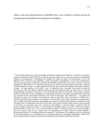 150

olhares e ações que redimencionaram a identidade étnica. A este complexo e contínuo processo de
reconfiguração da identidade étnica chamamos de etnogênese.

128

Nessa atuação plural que envolve comunidades quilombolas, entidades governamentais e movimento social negro,
tomamos emprestada de Barth (2003:30) a noção de uma inter-relação entre os atores que produz uma interferência
recíproca de reordenamento e reconfiguração de lealdades nas relações de poder. Essa inter-relação se dá em três
diferentes níveis de processos que engendram o campo sócio-político contemporâneo. O nível micro compreende os
“processos que produzem a experiência e formação de identidades, debruçando-se este sobre as pessoas e interações
interpessoais”, Barth (2003:31). No Quilombo da Anastacia está expresso nas representações nativas sobre a figura da
ancestral-fundadora do grupo e na lógica organizacional interna como referenciais norteadores da formação identitária
do grupo. Na etapa seguinte, o nível médio, o autor vai identificar como o momento “para termos uma idéia dos
processos que criam coletividades e mobilizam grupos para diversos propósitos através de vários meios(...) campo do
empreendimento, da liderança e da retórica (..) e as coletividades são postas em movimento”. Nesse sentido o processo
criador da coletividade tem sua centralidade na reivindicação territorial como um grupo social diferenciado. Para tal há
uma transição de uma representação identitária como “Gente da Barragem” para “Quilombo”, e a emergência de
lideranças no grupo com o crescente envolvimento de todos no pleito. Esse processo constrói-se à medida que o
contexto relacional do grupo amplia-se com a entrada em cena de outros atores sociais. São agentes governamentais ou
não e a própria intervenção da pesquisa antropológica que propicia e confronta questionamentos e expectativas sobre
identidade étnica e territorialidade. Nessa fase as falas sobre a terra já não se limitam à noção de perda, mas na retomada
de um direito, ou como dizem, trata-se de “recupera as terras perdidas, as terras dos negos” ou ainda de “lutar pro
governo reconhece o direito dos negos”. Na busca pelas terras perdidas, chega-se ao terceiro e último nível proposto
por Barth (2003: 32), tido como “o nível macro das políticas estatais”. Considero que esta fase está sendo gestada, a
partir do momento atual em que o grupo busca seu enquadramento na lógica formal do Estado, adotando a
personalidade jurídica de “Associação Quilombo da Anastácia” e concomitante a isso, também investe em seu potencial
de intervenção política com a participação em uma associação estadual de comunidades quilombolas, visando assim
maior representatividade e poder de negociação para demandar políticas públicas específicas do Estado.

 