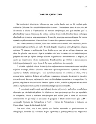 151

CONSIDERAÇÕES FINAIS

Na introdução à dissertação, informo que esta resulta daquilo que me foi confiado pelos
sujeitos do Quilombo da Anastacia e demais interlocutores. Construo esse ponto de vista, não por
invisibilizar a autoria e co-participação no trabalho antropológico, mas por entender que é a
pluralidade de vozes e olhares que dão sentido a análise desenvolvida. Para falar dessa confiança e
pluralidade me reporto a uma pequena caixa de papelão, amarrada com uma já gasta fita branca,
empoeirada pelo tempo e que foi aberta diante de meus olhos, por um dos troncos velhos.
Essa caixa continha documentos, como uma certidão de nascimento, uma autorização policial
para a realização de um baile, um recibo de venda de gado, imagens de santos, fotografias antigas e
umbigos. Ali estavam os umbigos da Gente da Barragem, mas não era só isso. Antes que meu
olhar disciplinado, visse apenas a ligação simbólica entre seus moradores e o território de origem,
perguntei-me: Por que aqueles umbigos estavam ali guardados e não enterrados? A resposta, ou
aquilo que percebo disso está no encadeamento de cada capítulo que refletem os passos dados na
trajetória conjunta que fiz com a Gente da Barragem ao Quilombo da Anastacia.
O primeiro capítulo é o início dessa trajetória conjunta em que retomo os dados da inserção e
trajetória no campo, aliado a discussão sobre ética e política para falar da experiência vivida no
decorrer do trabalho antropológico. Essa experiência reunida nos aspectos do olhar, ouvir e
escrever como metáforas do fazer antropológico, resgatam os momentos dos primeiros encontros
com a Gente da Barragem, as falas sobre a ancestral-fundadora Anastacia e as terras perdidas. Em
paralelo, exponho as dificuldades de conciliar agenda de aula, trabalho e pesquisa em área rural,
além do papel que os interlocutores tiveram na superação dessas dificuldades.
A experiência empírica está recortada pelo debate teórico sobre quilombos, o qual abarca
dimensões que vão da ética à política. Ao refletir sobre isso, agrego as perspectivas que a produção
de etnografias, laudos e relatórios antropológicos têm trazido para a arena de discussões,
especialmente no que tange as atividades de pesquisa e debate desenvolvidos pela ABA –
Associação Brasileira de Antropologia e NACI – Núcleo de Antropologia e Cidadania da
Universidade Federal do Rio Grande do Sul.
Por conta disso, esse é um capítulo que finaliza pontuando os questionamentos de
antropólogos, militantes do Movimento Negro, legisladores e gestores públicos que perpassam a

 