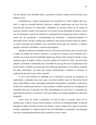 152

cena dos debates sobre identidade étnica e quilombos no Brasil, estando assim envolvidos nessa
dinâmica social.
Entendendo que o debate contemporâneo vem antecedido de “velhos” debates sobre raça,
etnia e o negro na sociedade brasileira, direciono o capítulo seguinte para esse foco. Faço isso
motivada pelo interesse em compreender o Quilombo da Anastacia dentro de um escopo de
processos históricos amplos. Esses processos se revestem de uma pluralidade de olhares e atores
que vão delineando o conceito de quilombo no entrelaçamento de perspectivas étnicas, culturais e
sociais que são apropriadas e ressemantizadas por intelectuais e intelectuais-militantes do
Movimento Social. Até aqui o diálogo que estabeleço é entre aqueles primeiros dados do campo e
as visões construídas pela academia e pelo movimento social negro que orientam os enfoques
seguintes, referentes a identidade e o processo de etnogênese.
Quando me detenho na identidade da Gente da Barragem percebo que esta se constrói sobre
os pilares da família, do território, parentesco e da figura da Anastacia. Esses elementos dão a
perceber uma extensa rede de sociabilidade expressa nas alianças entre o grupo de Viamão e outros
territórios negros de regiões vizinhas. Essa rede compõe-se dos bailes de “preto” que atravessam
gerações, construindo e reafirmando laços; do trabalho na roça que dá o tom da organização social
desses homens e mulheres, de pessoas que estão atribuindo significados a sua existência, enquanto
um grupo diferenciado. Um grupo que maneja constantemente a memória da Anastacia no
cotidiano das falas dos troncos velhos e parentes.
É nessa visão dinâmica de identidade que se encaminha o processo de etnogênese, na
continuidade e ampliação dessa rede, agora envolvendo também atores do Movimento Social
Negro, Poder Público e outras comunidades quilombolas que partilham as demandas e expectativas
do pleito de reconhecimento político. É neste contínuo e complexo processo de reconfiguração da
identidade étnica que se apreende, nas visões intercambiadas por esses atores, a construção dos
significados de quilombo e quilombola. Visões que remetem aos umbigos guardados na velha caixa
de papelão.
Assim como são muitos os quilombos na visão de quem os percebe, muitos são os
territórios que a rede de vínculos sociais construiu e reconstrói na contemporaneidade. A Gente da
Barragem, do Barro Vermelho, do Passo dos Negros e outros, ensejam não a noção de um único
território segmentado, na exigência legal de uma área identificada e reconhecida, mas perpassam
essa rede construída geracionalmente entre os parentes e troncos velhos.

 