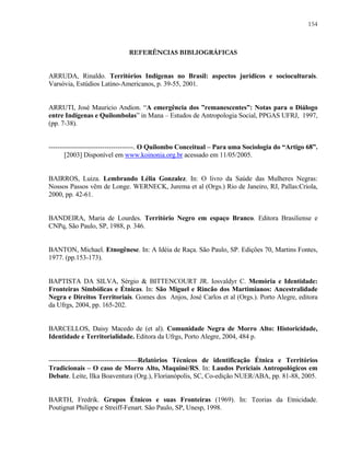154

REFERÊNCIAS BIBLIOGRÁFICAS
ARRUDA, Rinaldo. Territórios Indígenas no Brasil: aspectos jurídicos e socioculturais.
Varsóvia, Estúdios Latino-Americanos, p. 39-55, 2001.

ARRUTI, José Mauricio Andion. “A emergência dos ”remanescentes”: Notas para o Diálogo
entre Indígenas e Quilombolas” in Mana – Estudos de Antropologia Social, PPGAS UFRJ, 1997,
(pp. 7-38).

--------------------------------------. O Quilombo Conceitual – Para uma Sociologia do “Artigo 68”.
[2003] Disponível em www.koinonia.org.br acessado em 11/05/2005.

BAIRROS, Luiza. Lembrando Lélia Gonzalez. In: O livro da Saúde das Mulheres Negras:
Nossos Passos vêm de Longe. WERNECK, Jurema et al (Orgs.) Rio de Janeiro, RJ, Pallas:Criola,
2000, pp. 42-61.

BANDEIRA, Maria de Lourdes. Território Negro em espaço Branco. Editora Brasiliense e
CNPq, São Paulo, SP, 1988, p. 346.

BANTON, Michael. Etnogênese. In: A Idéia de Raça. São Paulo, SP. Edições 70, Martins Fontes,
1977. (pp.153-173).

BAPTISTA DA SILVA, Sérgio & BITTENCOURT JR. Iosvaldyr C. Memória e Identidade:
Fronteiras Simbólicas e Étnicas. In: São Miguel e Rincão dos Martimianos: Ancestralidade
Negra e Direitos Territoriais. Gomes dos Anjos, José Carlos et al (Orgs.). Porto Alegre, editora
da Ufrgs, 2004, pp. 165-202.

BARCELLOS, Daisy Macedo de (et al). Comunidade Negra de Morro Alto: Historicidade,
Identidade e Territorialidade. Editora da Ufrgs, Porto Alegre, 2004, 484 p.

----------------------------------------Relatórios Técnicos de identificação Étnica e Territórios
Tradicionais – O caso de Morro Alto, Maquiné/RS. In: Laudos Periciais Antropológicos em
Debate. Leite, Ilka Boaventura (Org.), Florianópolis, SC, Co-edição NUER/ABA, pp. 81-88, 2005.

BARTH, Fredrik. Grupos Étnicos e suas Fronteiras (1969). In: Teorias da Etnicidade.
Poutignat Philippe e Streiff-Fenart. São Paulo, SP, Unesp, 1998.

 