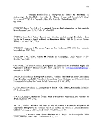 155

----------------------Temáticas Permanentes e emergentes na análise da etnicidade. In:
Antropologia da Etnicidade. Para além de “Ethnic Groups and Boundaries”. (Org.)
Vermeulen GOVERS, C. & Vermeulen, Hans. Fim de século, Edições Lisboa, 2003
(pp. 19-44),

CALDEIRA, Teresa Pires do Rio. A presença do Autor e a Pós-Modernidade em Antropologia.
Novos Estudos Cebrap 21, São Paulo, SP, julho 1988.

CAMPOS, Maria José. Arthur Ramos: Luz e Sombra na Antropologia Brasileira – Uma
Versão da Democracia Racial no Brasil nas Décadas de 1930 e 1940. Rio de Janeiro, Edições
Biblioteca Nacional, 2005, 328 p.

CARDOSO, Marcos A. O Movimento Negro em Belo Horizonte: 1978-1998. Belo Horizonte,
Mazza Edições, 2002, 240 p.

CARDOSO de OLIVEIRA, Roberto. O Trabalho do Antropólogo. Unesp Paralelo 15, DF,
Brasília, 2ª ed., 2000.

CARVALHO, Ana Paula Comin de. Emergência de Etnicidade: dos Territórios Negros aos
“Quilombos Urbanos”, Florianópolis, SC, 2000. Disponível em www.koinonia.org.br/ensaios ,
acessado em 10/09/05.

COSTA, Luciano Souza. Barragem: Casamento, Família e Etnicidade em uma Comunidade
Negra Rural de Viamão/RS. Trabalho de Conclusão de Curso (Graduação em Ciências Sociais),
Universidade Federal do Rio Grande do Sul, Porto Alegre, RS, 2003, 132p.

CUNHA, Manoela Carneiro da. Antropologia do Brasil – Mito, História, Etnicidade. São Paulo,
SP, Brasiliense, 1986.

D’ADESKY, Jacques. Pluralismo Étnico e Multi-Culturalismo: Racismos e Anti-Racismos no
Brasil. RJ, Pallas, 2001, 246p.

ECKERT, Cornelia. Questões em torno do uso de Relatos e Narrativas Biográficas na
Experiência Etnográfica. In: Humanas Revista do Instituto de Filosofia e Ciências Humanas,
UFRGS, Porto Alegre, v. 19/20, nº 1/2, [1996/1997], 1998, pp. 21-44.
____________. A Memória como Espaço Fantástico. Porto , Alegre: Banco de Imagens e Efeitos
Visuais, PPGAS/UFRGS,. 16 f. – (Illuminuras; n. 2), 2000.

 