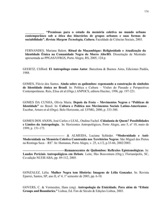 156

____________ “Premissas para o estudo da memória coletiva no mundo urbano
contemporâneo sob a ótica dos itinerários de grupos urbanos e suas formas de
sociabilidade”. Revista Margem Tecnologia, Cultura. Faculdade de Ciências Sociais, 2003.

FERNANDES, Mariana Balem. Ritual do Maçambique: Religiosidade e Atualização da
Identidade Étnica na Comunidade Negra do Morro Alto/RS. Dissertação de Mestrado
apresentada ao PPGAS/UFRGS, Porto Alegre, RS, 2005, 124 p.

GEERTZ, Clifford. El Antropólogo como Autor. Barcelona & Buenos Aires, Ediciones Paidós,
1988.

GOMES, Flávio dos Santos. Ainda sobre os quilombos: repensando a construção de símbolos
de Identidade étnica no Brasil. In: Política e Cultura – Visões do Passado e Perspectivas
Contemporâneas. Reis, Elisa ett al (Orgs.) ANPOCS, editora Hucitec, 1996, pp. 197-221.

GOMES DA CUNHA, Olivia Maria. Depois da Festa – Movimentos Negros e “Políticas de
Identidade” no Brasil. In: Cultura e Política nos Movimentos Sociais Latino-Americanos .
Escobar, Arturo et al (Orgs). Belo Horizonte, ed. UFMG, 2000, p. 333-380.

GOMES DOS ANJOS, José Carlos e LEAL, Ondina Fachel. Cidadania de Quem? Possibilidades
e Limites da Antropologia. In: Horizontes Antropológicos, Porto Alegre, ano 5, nº 10, maio de
1999, p. 151-173.
---------------------------------------- & ALMEIDA, Luciana Schleder. “Modernidade e AntiModernidade na Memória Coletiva Construída nos Territórios Negros: São Miguel dos Pretos
na Restinga Seca – RS”. In: Humanas, Porto Alegre, v. 25, n.1/2, p.33-66, 2002/2003.
----------------------------------------Remanescentes de Quilombos: Reflexões Epistemológicas. In:
Laudos Periciais Antropológicos em Debate. Leite, Ilka Boaventura (Org.), Florianópolis, SC,
Co-edição NUER/ABA, pp. 89-112, 2005.

GONZALEZ, Lélia. Mulher Negra tem História: Imagens de Lélia Gonzalez. In: Revista
Eparrei, Santos, SP, ano II, nº 4, 1º semestre de 2003, pp. 6-10.

GOVERS, C. & Vermeulen, Hans (org). Antropologia da Etnicidade. Para além de “Ethnic
Groups and Boundaries.” Lisboa, Ed. Fim de Século & Edições Lisboa, 2003.

 