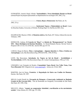 157

GUIMARÃES, Antonio Sérgio Alfredo. Nacionalidade e Novas identidades Raciais no Brasil.
(mime) Projeto de pesquisa apresentado ao Departamento de sociologia-USP, 2002, 23 p.

-------------------------------------------------. Classes, Raças e Democracia. São Paulo, ed. 34,
2002, 231 p.
------------------------------------------------. Intelectuais Negros e Modernidade no Brasil. Centre
for Brazilian Studies, University of Oxford, Working Paper 52, Out/Dez de 2003, 64 p.

HALBWACHS, Maurice (1968). A Memória coletiva. São Paulo, SP. Vértice, Editora Revista dos
Tribunais, 1990

HOFBAUER, Andreas. O Conceito de “Raça” e o Ideário do “Branqueamento” no ‘Século
XIX – Bases Ideológicas do Racismo Brasileiro. In: Dossiê Relações Raciais. Revista Teoria e
Pesquisa USP, nºs 42 e 43, UFSCAR, Jan/Jul 2003, pp. 63-110.

LARAIA, Roque de Barros. Ética e Antropologia – Algumas Questões In: Ética e Estética na
Antropologia. Leite, Ilka Boavebtura (Org.) PPGAS/UFSC, 1998, 89-98 p.

LEITE, Ilka Boaventura. Introdução. In: Negros no Sul do Brasil – Invisibilidade e
Territorialidade. LEITE, Ilka Boaventura (Org.), SC, Letras Contemporâneas, 1996, (p. 9-10).

LINHARES, Luiz Fernando do Rosário. Comunidade Negra Rural: Um Velho Tema, Uma
Nova Discussão 2003. Disponível em: www.nead.org.br . Acesso em: 29.Jul. 2003.

MARTINS, José de Souza. Fronteira: A Degradação do Outro nos Confins do Humano.
Hucitec, São Paulo, SP, 1997.

MELLO, Lorétti Portofé de. Percepção da Paisagem e Conservação Ambiental no Banhado
Grande do Rio Gravataí (RS). Tese de Doutorado em Geografia, Universidade de São Paulo,
São Paulo, SP, 1998, 345p.

MELUCCI, Alberto. “Asumir un compromiso: identidad y movilización en los movimientos
sociales”, Zona Abierta, 69, 1994. (pp. 153-180).

 