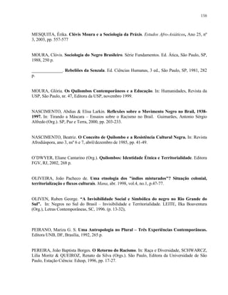 158

MESQUITA, Érika. Clóvis Moura e a Sociologia da Práxis. Estudos Afro-Asiáticos, Ano 25, nº
3, 2003, pp. 557-577

MOURA, Clóvis. Sociologia do Negro Brasileiro. Série Fundamentos. Ed. Ática, São Paulo, SP,
1988, 250 p.
______________. Rebeliões da Senzala. Ed. Ciências Humanas, 3 ed., São Paulo, SP, 1981, 282
p.

MOURA, Glória. Os Quilombos Contemporâneos e a Educação. In: Humanidades, Revista da
USP, São Paulo, nr. 47, Editora da USP, novembro 1999.

NASCIMENTO, Abdias & Elisa Larkin. Reflexões sobre o Movimento Negro no Brail, 19381997. In: Tirando a Máscara – Ensaios sobre o Racismo no Brail. Guimarães, Antonio Sérgio
Alfredo (Org.). SP, Paz e Terra, 2000, pp. 203-233.

NASCIMENTO, Beatriz. O Conceito de Quilombo e a Resistência Cultural Negra. In: Revista
Afrodiáspora, ano 3, nsº 6 e 7, abril/dezembro de 1985, pp. 41-49.

O’DWYER, Eliane Cantarino (Org.). Quilombos: Identidade Étnica e Territorialidade. Editora
FGV, RJ, 2002, 268 p.

OLIVEIRA, João Pacheco de. Uma etnologia dos "índios misturados"? Situação colonial,
territorialização e fluxos culturais. Mana, abr. 1998, vol.4, no.1, p.47-77.

OLIVEN, Ruben George. “A Invisibilidade Social e Simbólica do negro no Rio Grande do
Sul”. In: Negros no Sul do Brasil – Invisibilidade e Territorialidade. LEITE, Ilka Boaventura
(Org.), Letras Contemporâneas, SC, 1996. (p. 13-32),

PEIRANO, Mariza G. S. Uma Antropologia no Plural – Três Experiências Contemporâneas.
Editora UNB, DF, Brasília, 1992, 265 p.

PEREIRA, João Baptista Borges. O Retorno do Racismo. In: Raça e Diversidade, SCHWARCZ,
Lilía Moritz & QUEIROZ, Renato da Silva (Orgs.). São Paulo, Editora da Universidade de São
Paulo, Estação Ciência: Edusp, 1996, pp. 17-27.

 