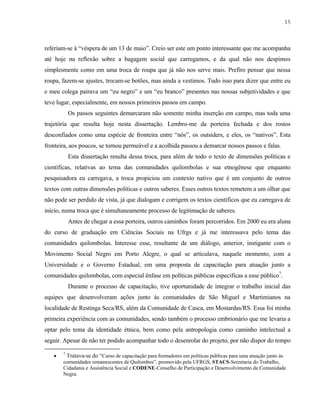 15

referiam-se à “véspera de um 13 de maio”. Creio ser este um ponto interessante que me acompanha
até hoje na reflexão sobre a bagagem social que carregamos, e da qual não nos despimos
simplesmente como em uma troca de roupa que já não nos serve mais. Prefiro pensar que nessa
roupa, fazem-se ajustes, trocam-se botões, mas ainda a vestimos. Tudo isso para dizer que entre eu
e meu colega pairava um “eu negro” e um “eu branco” presentes nas nossas subjetividades e que
teve lugar, especialmente, em nossos primeiros passos em campo.
Os passos seguintes demarcaram não somente minha inserção em campo, mas toda uma
trajetória que resulta hoje nesta dissertação. Lembro-me da porteira fechada e dos rostos
desconfiados como uma espécie de fronteira entre “nós”, os outsiders, e eles, os “nativos”. Esta
fronteira, aos poucos, se tornou permeável e a acolhida passou a demarcar nossos passos e falas.
Esta dissertação resulta dessa troca, para além de todo o texto de dimensões políticas e
científicas, relativas ao tema das comunidades quilombolas e sua etnogênese que enquanto
pesquisadora eu carregava, a troca propiciou um contexto nativo que é um conjunto de outros
textos com outras dimensões políticas e outros saberes. Esses outros textos remetem a um olhar que
não pode ser perdido de vista, já que dialogam e corrigem os textos científicos que eu carregava de
início, numa troca que é simultaneamente processo de legitimação de saberes.
Antes de chegar a essa porteira, outros caminhos foram percorridos. Em 2000 eu era aluna
do curso de graduação em Ciências Sociais na Ufrgs e já me interessava pelo tema das
comunidades quilombolas. Interesse esse, resultante de um diálogo, anterior, instigante com o
Movimento Social Negro em Porto Alegre, o qual se articulava, naquele momento, com a
Universidade e o Governo Estadual, em uma proposta de capacitação para atuação junto a
comunidades quilombolas, com especial ênfase em políticas públicas específicas a esse público7.
Durante o processo de capacitação, tive oportunidade de integrar o trabalho inicial das
equipes que desenvolveram ações junto às comunidades de São Miguel e Martimianos na
localidade de Restinga Seca/RS, além da Comunidade de Casca, em Mostardas/RS. Essa foi minha
primeira experiência com as comunidades, sendo também o processo embrionário que me levaria a
optar pelo tema da identidade étnica, bem como pela antropologia como caminho intelectual a
seguir. Apesar de não ter podido acompanhar todo o desenrolar do projeto, por não dispor do tempo
•

7

Tratava-se do “Curso de capacitação para formadores em políticas públicas para uma atuação junto às
comunidades remanescentes de Quilombos”, promovido pela UFRGS, STACS-Secretaria do Trabalho,
Cidadania e Assistência Social e CODENE-Conselho de Participação e Desenvolvimento da Comunidade
Negra.

 