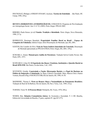 159

POUTIGNAT, Philippe e STREIFF-FENART, Jocelyne. Teorias da Etnicidade. .São Paulo, SP,
Unesp, 1998, 250 p.

REVISTA HORIZONTES ANTROPOLÓGICOS. UFRGS/IFCH. Programa de Pós-Graduação
em Antropologia Social. Ano 11 nº 23, (2005). Porto Alegre: PPGAS 2005.

RIBEIRO, Paula Simon. (et al) Viamão: Tradição e Identidade. Porto Alegre, Nova Dimensão,
1988, 217 p.

RODRIGUES, Domingos Benedetti. Propriedade Familiar Rural no Brasil – Espaço de
Conquista da Cidadania. Editora Unijuí, Série Dissertações de Mestrado, Ijuí, RS, 2001.
SANTOS, Rui Leandro da Silva. Festa de Nossa Senhora Imaculada da Conceição. Dissertação
de Mestrado apresentada ao PPGAS/UFRGS, Porto Alegre, RS, 2001, 109 p.

SCHUSKI, L. Ernest. Manual para Análise de Parentesco. Tradução Sylvia Caiuby Novais. São
Paulo, EPU, 1973.

SCHWARCZ, Lílian M. O Espetáculo das Raças: Cientistas, Instituições e Questão Racial no
Brasil 1870-1930. São Paulo, Cia das letras, 3 ed., 1993.

SEYFERTH, Giralda. Construindo a Nação: Hierarquias Raciais e o Papel do Racismo na
Política de Imigração e Colonização. In: Raça, Ciência e Sociedade. Maio, Marcos Chor e Santos
Ventura, Ricardo (Org.) FIOCRUZ/CCBB, Rio de Janeiro, RJ, 1996, 41-58.

SKIDMORE, Thomas E. Preto no Branco: Raça e Nacionalidade no Pensamento Brasileiro.
Tradução de Raul de Sá Barbosa. Rio de Janeiro, RJ, Paz e Terra, 2 ed., 1989, 332 p.

TURNER, Victor W. O Processo Ritual. Petrópolis, RJ, Vozes, 1974, 248 p.

WEBER, Max. Relações Comunitárias étnicas. In: Economia e Sociedade. V. I: DF, Brasília,
Editora da Universidade de Brasília. 2ª parte, capítulo IV. (pp.267-277).

 