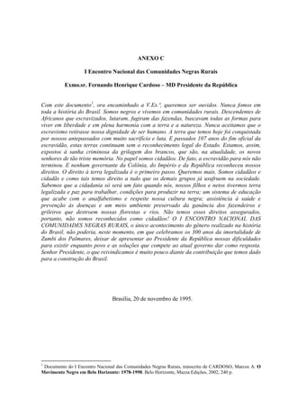 ANEXO C
I Encontro Nacional das Comunidades Negras Rurais
Exmo.sr. Fernando Henrique Cardoso – MD Presidente da República
Com este documento1, ora encaminhado a V.Ex.ª, queremos ser ouvidos. Nunca fomos em
toda a história do Brasil. Somos negros e vivemos em comunidades rurais. Descendentes de
Africanos que escravizados, lutaram, fugiram das fazendas, buscavam todas as formas para
viver em liberdade e em plena harmonia com a terra e a natureza. Nunca aceitamos que o
escravismo retirasse nossa dignidade de ser humano. A terra que temos hoje foi conquistada
por nossos antepassados com muito sacrifício e luta. E passados 107 anos do fim oficial da
escravidão, estas terras continuam sem o reconhecimento legal do Estado. Estamos, assim,
expostos à sanha criminosa da grilagem dos brancos, que são, na atualidade, os novos
senhores de tão triste memória. No papel somos cidadãos. De fato, a escravidão para nós não
terminou. E nenhum governante da Colônia, do Império e da República reconheceu nossos
direitos. O direito à terra legalizada é o primeiro passo. Queremos mais. Somos cidadãos e
cidadãs e como tais temos direito a tudo que os demais grupos já usufruem na sociedade.
Sabemos que a cidadania só será um fato quando nós, nossos filhos e netos tivermos terra
legalizada e paz para trabalhar, condições para produzir na terra; um sistema de educação
que acabe com o analfabetismo e respeite nossa cultura negra; assistência à saúde e
prevenção às doenças e um meio ambiente preservado da ganância dos fazendeiros e
grileiros que destroem nossas florestas e rios. Não temos esses direitos assegurados,
portanto, não somos reconhecidos como cidadãos! O I ENCONTRO NACIONAL DAS
COMUNIDADES NEGRAS RURAIS, o único acontecimento do gênero realizado na história
do Brasil, não poderia, neste momento, em que celebramos os 300 anos da imortalidade de
Zumbi dos Palmares, deixar de apresentar ao Presidente da República nossas dificuldades
para existir enquanto povo e as soluções que compete ao atual governo dar como resposta.
Senhor Presidente, o que reivindicamos é muito pouco diante da contribuição que temos dado
para a construção do Brasil.

Brasília, 20 de novembro de 1995.

1

Documento do I Encontro Nacional das Comunidades Negras Rurais, transcrito de CARDOSO, Marcos A. O
Movimento Negro em Belo Horizonte: 1978-1998. Belo Horizonte, Mazza Edições, 2002, 240 p.

 