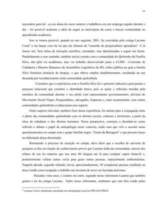 16

necessário para tal - eu era aluna do curso noturno e trabalhava em um emprego regular durante o
dia – foi possível acalentar a idéia de seguir as motivações do curso e buscar continuidade no
aprendizado acadêmico.
Isso se tornou possível, quando no ano seguinte, 2001, fui convidada pelo colega Luciano
Costa8 a me lançar com ele no que ele chamou de “caminho de pesquisadores aprendizes”. E lá
fomos nós. Sem bolsa de iniciação científica, orientador, mas determinados a seguir em frente.
Paralelamente a esse caminho, também iniciei contato com a comunidade do Quilombo da Família
Silva, não pela via acadêmica, mas via trabalho desenvolvido junto a CCDH - Comissão de
Cidadania e Direitos Humanos da Assembléia Legislativa do RS, esfera pública na qual a família
Silva formulou denúncia de despejo, e que obteve amplos desdobramentos, resultando na sua
demanda por reconhecimento como comunidade quilombola.
Considero que a experiência com a Família Silva foi o primeiro indicativo para pensar o
processo relacional que constitui a identidade étnica, pois as ações e reflexões trazidas pela
interface da comunidade durante o seu pleito com representantes governamentais, ativistas do
Movimento Social Negro, Pesquisadores, advogados, Imprensa e, mais recentemente, com outras
comunidades quilombolas evidenciaram esse aspecto.
Outro aspecto relevante, também fruto dessa experiência, foi atentar para a conjugação entre
o pleito das comunidades quilombolas com os direitos sociais, culturais e territoriais, a partir da
ótica da cidadania e dos direitos humanos. Nessa perspectiva, começou a desenhar-se como
reflexão e debate o papel da antropologia nesse contexto, razão essa que veio a suscitar meus
questionamentos no campo com o grupo familiar negro, “Gente da Barragem” e que procuro trazer
na elaboração dessa dissertação.
Retomando o processo de inserção no campo, devo dizer que a escolha do universo de
pesquisa se deu em função do conhecimento prévio que Luciano tinha da comunidade, através dos
relatos de um tio materno que nos anos 80 chegara até lá para comprar capim Santa-fé e,
posteriormente voltara outras vezes para guiar outras pessoas, especialmente ambientalistas.
Naquela década, segundo relatado, havia, aproximadamente, 50 (cinqüenta) pessoas residindo na
área e tendo como ocupação o trabalho nas lavouras de arroz em fazendas próximas.
Passados vinte anos, o cenário era outro, segundo nosso informante Laureni que também
guiara o tio do colega Luciano. Sobre nosso informante, soubemos que este fora criado pelas
8

Luciano Costa é atualmente mestrando em antropologia social no PPGAS/UFRGS.

 