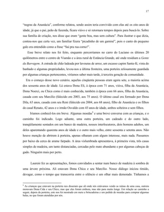 17

“negras da Anastácia”, conforme relatou, sendo assim teria convivido com elas até os oito anos de
idade, já que o pai, peão de fazenda, ficara viúvo e só retornara tempos depois para buscá-lo. Sobre
sua família de criação, nos disse que eram “gente boa, mas sem cultura”. Para ilustrar o que dizia,
contou-nos que certa vez, um familiar fizera “picadinho de um garnisé”, pois o canto do pequeno
galo era entendido como a frase “Sai pra rua corno!”.
Esse breve relato nos foi feito, enquanto percorríamos no carro do Luciano os últimos 20
quilômetros entre o centro de Viamão e a área rural de Estância Grande, até onde residiam a Gente
da Barragem. A estrada de chão ladeada por lavouras de arroz, um escasso capim Santa-fé, vista do
banhado e algumas propriedades, levou-nos a última fronteira, uma porteira zelosamente guardada
por algumas crianças pertencentes, viríamos saber mais tarde, à terceira geração da comunidade.
Era o começo desse novo cenário, aquelas cinqüenta pessoas eram agora sete, a maioria acima
dos sessenta anos de idade. Lá estava Dona Eli, à época com 71 anos, viúva, filha da Anastácia,
Dona Noerci, ou Chica como é mais conhecida, também à época com 66 anos, filha da Anastácia,
casada com seu Marcílio (falecido em 2003, aos 75 anos). O último casal era formado por Dona
Dila, 63 anos, casada com seu Reni (falecido em 2004, aos 68 anos), filho de Anastácia e os filhos
do casal Renato, 42 anos e o irmão Osvaldo com 43 anos de idade, ambos solteiros e sem filhos.
Iríamos conhecê-los em breve. Algumas moedas9 e uma breve conversa com as crianças, e o
caminho foi indicado. Logo adiante, uma outra porteira, um cadeado e do outro lado,
tranqüilamente sentados em um banco de madeira, nossos interlocutores, dois homens adultos, um
deles aparentando quarenta anos de idade e o outro mais velho, entre sessenta e setenta anos. Não
houve menção de abrirem à porteira, apenas olharam com algum interesse, mais nada. Passamos
por baixo da cerca de arame farpado. A área vislumbrada apresentava, à primeira vista, três casas
simples de madeira, um tanto distanciadas, cercadas pelo mato abundante e por algumas cabeças de
gado. Ninguém mais por perto.

Laureni fez as apresentações, fomos convidados a sentar num banco de madeira à sombra de
uma árvore próxima. Ali estavam Dona Chica e seu Marcílio. Nosso diálogo iniciou tímido,
devagar, como o tempo que transcorria entre o silêncio e um olhar mais demorado. Tínhamos a

9

As crianças que estavam na porteira nos disseram que ali onde nós estávamos vendo as ruínas de uma casa, outrora
moravam Dona Cida e seu Chico, mas que eles foram embora, mas não para muito longe. Em relação ao caminho a
seguir, depois da porteira, este nos foi mostrado em meio a brincadeiras e um pedido de moedas para comprar algumas
balas, no que foram atendidas por nós.

 