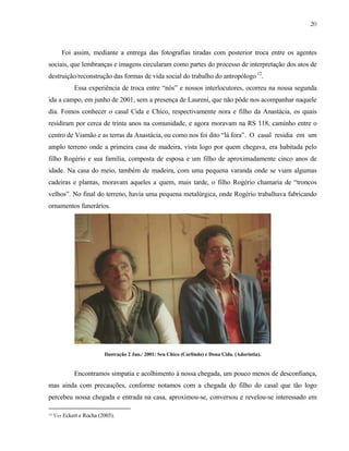 20

Foi assim, mediante a entrega das fotografias tiradas com posterior troca entre os agentes
sociais, que lembranças e imagens circularam como partes do processo de interpretação dos atos de
destruição/reconstrução das formas de vida social do trabalho do antropólogo 12.
Essa experiência de troca entre “nós” e nossos interlocutores, ocorreu na nossa segunda
ida a campo, em junho de 2001, sem a presença de Laureni, que não pôde nos acompanhar naquele
dia. Fomos conhecer o casal Cida e Chico, respectivamente nora e filho da Anastácia, os quais
residiram por cerca de trinta anos na comunidade, e agora moravam na RS 118, caminho entre o
centro de Viamão e as terras da Anastácia, ou como nos foi dito “lá fora”. O casal residia em um
amplo terreno onde a primeira casa de madeira, vista logo por quem chegava, era habitada pelo
filho Rogério e sua família, composta de esposa e um filho de aproximadamente cinco anos de
idade. Na casa do meio, também de madeira, com uma pequena varanda onde se viam algumas
cadeiras e plantas, moravam aqueles a quem, mais tarde, o filho Rogério chamaria de “troncos
velhos”. No final do terreno, havia uma pequena metalúrgica, onde Rogério trabalhava fabricando
ornamentos funerários.

Ilustração 2 Jun./ 2001: Seu Chico (Carlindo) e Dona Cida. (Adoríntia).

Encontramos simpatia e acolhimento à nossa chegada, um pouco menos de desconfiança,
mas ainda com precauções, conforme notamos com a chegada do filho do casal que tão logo
percebeu nossa chegada e entrada na casa, aproximou-se, conversou e revelou-se interessado em
12

Ver Eckert e Rocha (2003).

 